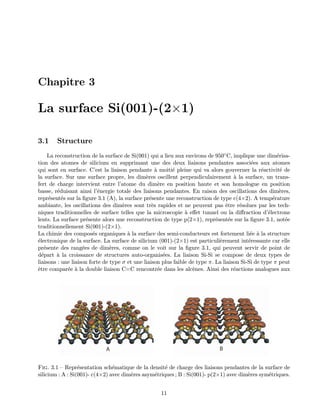 Chapitre 3
La surface Si(001)-(2×1)
3.1 Structure
La reconstruction de la surface de Si(001) qui a lieu aux environs de 950◦C, implique une dim´erisa-
tion des atomes de silicium en supprimant une des deux liaisons pendantes associ´ees aux atomes
qui sont en surface. C’est la liaison pendante `a moiti´e pleine qui va alors gouverner la r´eactivit´e de
la surface. Sur une surface propre, les dim`eres oscillent perpendiculairement `a la surface, un trans-
fert de charge intervient entre l’atome du dim`ere en position haute et son homologue en position
basse, r´eduisant ainsi l’´energie totale des liaisons pendantes. En raison des oscillations des dim`eres,
repr´esent´es sur la ﬁgure 3.1 (A), la surface pr´esente une reconstruction de type c(4×2). A temp´erature
ambiante, les oscillations des dim`eres sont tr`es rapides et ne peuvent pas ˆetre r´esolues par les tech-
niques traditionnelles de surface telles que la microscopie `a eﬀet tunnel ou la diﬀraction d’´electrons
lents. La surface pr´esente alors une reconstruction de type p(2×1), repr´esent´ee sur la ﬁgure 3.1, not´ee
traditionnellement Si(001)-(2×1).
La chimie des compos´es organiques `a la surface des semi-conducteurs est fortement li´ee `a la structure
´electronique de la surface. La surface de silicium (001)-(2×1) est particuli`erement int´eressante car elle
pr´esente des rang´ees de dim`eres, comme on le voit sur la ﬁgure 3.1, qui peuvent servir de point de
d´epart `a la croissance de structures auto-organis´ees. La liaison Si-Si se compose de deux types de
liaisons : une liaison forte de type σ et une liaison plus faible de type π. La liaison Si-Si de type π peut
ˆetre compar´ee `a la double liaison C=C rencontr´ee dans les alc`enes. Ainsi des r´eactions analogues aux
A B
Fig. 3.1 — Repr´esentation sch´ematique de la densit´e de charge des liaisons pendantes de la surface de
silicium : A : Si(001)- c(4×2) avec dim`eres asym´etriques ; B : Si(001)- p(2×1) avec dim`eres sym´etriques.
11
 