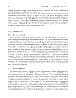12 CHAPITRE 3. LA SURFACE SI(001)-(2×1)
r´eactions de cycloadditions en chimie organique, peuvent ˆetre observ´ees dans le cas de l’adsorption de
mol´ecules organiques poss´edant une double liaison.
En raison de la reconstruction (2×1) de la surface, celle-ci pr´esente un ´etat de surface d´elocalis´e le long
des rang´ees de dim`eres, faisant intervenir les ´etats de type π et π des liaisons pendantes ; cet ´etat de
surface a pu ˆetre mis en ´evidence d`es le tout d´ebut des ann´ees 90 par photo´emission [4]. R´ecemment,
des calculs de structure de bande de type DFT-LDA de la surface ont pu faire apparaˆıtre une diﬀ´erence
d’´energie d’environ 1.1 eV [5] entre ´etats pleins et ´etats vides. Exp´erimentalement, l’´ecart entre les
´etats π et π des liaisons pendantes se situe `a environ 1.6 eV et est donc accessible aux techniques
optiques utilis´ees `a l’INSP [6]. Cet ´etat de surface est tr`es sensible `a la qualit´e de la reconstruction de
la surface et aux adsorptions comme on le verra dans la suite.
3.2 Pr´eparation
3.2.1 Surface nominale
Lorsqu’une surface nominale est pr´epar´ee sous ultra haut vide par chauﬀage, il se forme des ter-
rasses monoatomiques o`u les rang´ees de dim`eres sont orient´ees `a 90◦ les unes des autres pour minimiser
l’´energie de surface lors du refroidissement. Sur ce type de surface, il existe en moyenne autant de
rang´ees dans un sens que dans l’autre, la rendant ainsi isotrope et impossible `a ´etudier en utilisant
la technique RAS. Pour rem´edier `a cet inconv´enient, il est possible de rendre la surface anisotrope en
faisant migrer les marches et obtenir ainsi de tr`es larges domaines o`u toutes les rang´ees de dim`eres
sont orient´ees dans la mˆeme direction. L’´electromigration peut ˆetre utilis´ee pour pr´eparer ce type de
surface. En eﬀet, en faisant passer un courant au travers d’un ´echantillon parfaitement orient´e (de
d´esorientation maximale de 0.05◦) et port´e `a haute temp´erature (sup´erieure `a 1000◦C), les marches
deviennent mobiles et s’accumulent sur un cˆot´e de l’´echantillon [7]. Aﬁn d’obtenir une bonne qualit´e
de surface, il est imp´eratif de garder la pression dans la gamme des 10−10 T pendant toute l’op´eration
car sinon du carbone va s’incorporer dans le silicium et diminuer la mobilit´e des marches. Ainsi, pour
r´eussir l’´electromigration, il faut ˆetre capable de pouvoir chauﬀer le silicium par passage de courant
direct en le portant `a une temp´erature sup´erieure `a 1000◦C pendant au moins une heure tout en gar-
dant un vide de tr`es bonne qualit´e. Les nombreuses exp´eriences, que j’ai men´ees, ont montr´e qu’il faut
au minimum une journ´ee enti`ere pour r´ealiser l’´electromigration et obtenir un spectre de r´eﬂectivit´e
anisotrope de grande amplitude.
3.2.2 Surface vicinale
Une autre alternative permet d’obtenir des surfaces monodomaines en utilisant des ´echantillons de
silicium vicinaux d´esorient´es de 4◦ ou 5◦. Lorsqu’un ´echantillon de ce type est port´e `a 1000◦C pendant
une dizaine de secondes dans une pression n’exc´edant pas quelques 10−10 T, les marches s’apparient
pour former des doubles marches. Sur les terrasses, qui comportent environ 6 `a 8 dim`eres, toutes
les rang´ees sont orient´ees perpendiculairement aux doubles-marches, rendant la surface anisotrope `a
l’´echelle macroscopique. Cette surface est facile et rapide `a pr´eparer, l’´echantillon est mis une nuit en
d´egazage `a 650◦C et ensuite port´e `a 1050◦C pendant 10 `a 20 secondes pour retirer la couche d’oxyde
natif et obtenir la reconstruction soit par passage de courant direct, comme c’est le cas `a l’INSP, soit
par bombardement ´electronique, cette derni`ere proc´edure a ´et´e utilis´ee avec succ`es lors des mesures
sur la ligne synchrotron I511. Aucune proc´edure sp´eciﬁque n’est utilis´ee au cours du refroidissement
de l’´echantillon, le crit`ere d´eterminant la bonne qualit´e de la surface ´etant la pression qui ne doit
jamais exc´eder quelques 10−10 T pendant les chauﬀages [8]. L’exp´erience a montr´e qu’un minimum
 