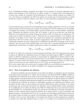 16 CHAPITRE 3. LA SURFACE SI(001)-(2×1)
de 2◦ et fraˆıchement pr´epar´ee ; pr´esent´ee sur la ﬁgure 3.4 (a) (cercles). Le mode de pr´eparation de la
surface ´etant identique `a celui utilis´e pour la surface vicinale 4◦, le signal de RA a ´et´e augment´e de
5% pour tenir compte de la pr´esence des protub´erances. Le spectre simul´e, pr´esent´e sur la ﬁgure 3.4
(a), a ´et´e obtenu en consid´erant que 24% de la surface est occup´ee par le second domaine ; le signal
de RA de la surface de silicium vicinal 2◦ not´e (∆r
r )2◦ est ainsi reproduit en employant la formule :
(
∆r
r
)2◦ = 0.76(
∆r
r
)ideal − 0.24(
∆r
r
)ideal (3.2)
L’accord entre les deux courbes est tr`es satisfaisant pour des ´energies sup´erieures `a 2.5 eV, en revanche
`a basse ´energie l’accord est moins bon en raison de la pr´esence de l’´etat de surface qui est tr`es sensible
`a la largeur des terrasses. La technique RAS a permis d’estimer que le second domaine, minoritaire
pour l’orientation des dim`eres, recouvre 24% de la surface, ce qui est en accord avec une ´etude par
STM [14] o`u la proportion du seconde domaine est estim´ee `a 25%. Le mˆeme type de simulation a ´et´e
r´ealis´e pour la surface de silicium vicinal 4◦, d´et´erior´ee par de nombreux ﬂashes, et les r´esultats sont
pr´esent´es sur la ﬁgure 3.4 (b). Pour tenir compte de la pr´esence de nombreuses protub´erances qui
repr´esentent 15% de la surface totale, le spectre exp´erimental a ´et´e augment´e de 15%. Dans ce cas,
l’anisotropie r´esultante provient uniquement de la diﬀ´erence de r´eﬂectivit´e anisotrope entre les deux
domaines. On note que la courbe simul´ee (ligne verte) not´ee (∆r
r )4◦ reproduit parfaitement le spectre
exp´erimental (cercles bleu) ; le meilleur ajustement est obtenu en utilisant la formule :
(
∆r
r
)4◦ = 0.77(
∆r
r
)ideal − 0.23(
∆r
r
)ideal (3.3)
o`u 23% de la surface est occup´e par le second domaine minoritaire. On voit ici clairement que lorsque
la surface est r´eg´en´er´ee de nombreuses fois par des ﬂashes successifs `a plus de 1000◦C, la qualit´e de la
surface se d´et´eriore rapidement et pr´esente un pourcentage non n´egligeable de dim`eres orient´es `a 90◦.
Des estimations similaires peuvent ˆetre obtenues dans le cas de surfaces nominales en utilisant comme
r´ef´erence, le spectre obtenu par Jaloviar et al. en appliquant des tensions de surface et o`u 92 % de la
surface est recouverte par une reconstruction 2×1 et 8 % par une reconstruction 1×2.
On se rend compte dans cette section que la technique RAS est un outil id´eal pour quantiﬁer le ratio
des domaines qui coexistent sur la surface de Si(001)-(2×1) suppos´ee monodomaine.
3.3.3 Taux d’occupation des dim`eres.
Lorsque les mol´ecules qui sont adsorb´ees sur la surface de silicium ne pr´esentent pas de transitions
´electroniques dans le domaine U.V. visible, alors les spectres de r´eﬂectivit´e RAS ou SRDS, reﬂ`etent la
modiﬁcation de la r´eﬂectivit´e de la surface au cours de l’adsorption. Il est alors possible de montrer que
le signal optique est proportionnel au taux d’occupation des dim`eres de silicium, faisant de la RAS et
de la SRDS, des techniques particuli`erement adapt´ees pour ´etudier les cin´etiques d’adsorption. Les cas
de l’adsorption de mol´ecules de benz`ene et d’hydrog`ene atomique sont pr´esent´es pour illustrer cette
propri´et´e. En eﬀet, dans ces deux syst`emes, les spectres RAS obtenus apr`es saturation de la surface
ne pr´esentent pas de structures provenant des adsorbats, ainsi le signal optique r´esulte uniquement
de la modiﬁcation de la surface de silicium sous l’eﬀet de l’adsorption. En ce qui concerne le syst`eme
benz`ene/Si(001)-2×1, de pr´ec´edentes ´etudes ont montr´e que les mol´ecules de benz`ene s’adsorbent un
dim`ere sur deux, laissant ainsi la moiti´e des dim`eres de la surface intacts, le taux d’occupation des
dim`eres est dans ce cas proche de 0.5 [15, 16, 17], ce syst`eme sera trait´e plus en d´etail dans la section 5.3.
En revanche lorsque la surface est expos´ee `a de l’hydrog`ene atomique `a 320◦C, chaque liaison pendante
du dim`ere se lie `a un atome d’hydrog`ene et l’occupation des dim`eres est alors pratiquement compl`ete,
ce syst`eme sera trait´e plus largement dans la section 4.1. La ﬁgure 3.5 (a) pr´esente les spectres de
 