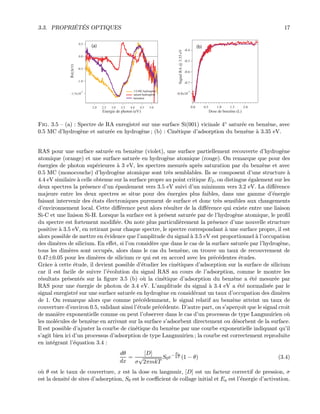 3.3. PROPRI´ET´ES OPTIQUES 17
-1.5x10
-3
-1.0
-0.5
0.0
0.5
Re(∆r/r)
5.04.54.03.53.02.52.0
Energie de photon (eV)
(a)
1/2 MC hydrogène
saturé hydrogène
benzène
(b)
-0.8x10
-3
-0.7
-0.6
-0.5
-0.4
Signal RA @ 3.35 eV
2.01.51.00.50.0
 Dose de benzène (L)
Fig. 3.5 — (a) : Spectre de RA enregistr´e sur une surface Si(001) vicinale 4◦ satur´ee en benz`ene, avec
0.5 MC d’hydrog`ene et satur´ee en hydrog`ene ; (b) : Cin´etique d’adsorption du benz`ene `a 3.35 eV.
RAS pour une surface satur´ee en benz`ene (violet), une surface partiellement recouverte d’hydrog`ene
atomique (orange) et une surface satur´ee en hydrog`ene atomique (rouge). On remarque que pour des
´energies de photon sup´erieures `a 3 eV, les spectres mesur´es apr`es saturation par du benz`ene et avec
0.5 MC (monocouche) d’hydrog`ene atomique sont tr`es semblables. Ils se composent d’une structure `a
4.4 eV similaire `a celle obtenue sur la surface propre au point critique E2, on distingue ´egalement sur les
deux spectres la pr´esence d’un ´epaulement vers 3.5 eV suivi d’un minimum vers 3.2 eV. La diﬀ´erence
majeure entre les deux spectres se situe pour des ´energies plus faibles, dans une gamme d’´energie
faisant intervenir des ´etats ´electroniques purement de surface et donc tr`es sensibles aux changements
d’environnement local. Cette diﬀ´erence peut alors r´esulter de la diﬀ´erence qui existe entre une liaison
Si-C et une liaison Si-H. Lorsque la surface est `a pr´esent satur´ee par de l’hydrog`ene atomique, le proﬁl
du spectre est fortement modiﬁ´ee. On note plus particuli`erement la pr´esence d’une nouvelle structure
positive `a 3.5 eV, en retirant pour chaque spectre, le spectre correspondant `a une surface propre, il est
alors possible de mettre en ´evidence que l’amplitude du signal `a 3.5 eV est proportionnel `a l’occupation
des dim`eres de silicium. En eﬀet, si l’on consid`ere que dans le cas de la surface satur´ee par l’hydrog`ene,
tous les dim`eres sont occup´es, alors dans le cas du benz`ene, on trouve un taux de recouvrement de
0.47±0.05 pour les dim`eres de silicium ce qui est en accord avec les pr´ec´edentes ´etudes.
Grˆace `a cette ´etude, il devient possible d’´etudier les cin´etiques d’adsorption sur la surface de silicium
car il est facile de suivre l’´evolution du signal RAS au cours de l’adsorption, comme le montre les
r´esultats pr´esent´es sur la ﬁgure 3.5 (b) o`u la cin´etique d’adsorption du benz`ene a ´et´e mesur´ee par
RAS pour une ´energie de photon de 3.4 eV. L’amplitude du signal `a 3.4 eV a ´et´e normalis´ee par le
signal enregistr´e sur une surface satur´ee en hydrog`ene en consid´erant un taux d’occupation des dim`eres
de 1. On remarque alors que comme pr´ec´edemment, le signal relatif au benz`ene atteint un taux de
couverture d’environ 0.5, validant ainsi l’´etude pr´ec´edente. D’autre part, on s’aper¸coit que le signal croit
de mani`ere exponentielle comme on peut l’observer dans le cas d’un processus de type Langmuirien o`u
les mol´ecules de benz`ene en arrivant sur la surface s’adsorbent directement ou d´esorbent de la surface.
Il est possible d’ajuster la courbe de cin´etique du benz`ene par une courbe exponentielle indiquant qu’il
s’agit bien ici d’un processus d’adsorption de type Langmuirien ; la courbe est correctement reproduite
en int´egrant l’´equation 3.4 :
dθ
dx
=
[D]
σ
√
2πmkT
S0e−Ea
kT (1 − θ) (3.4)
o`u θ est le taux de couverture, x est la dose en langmuir, [D] est un facteur correctif de pression, σ
est la densit´e de sites d’adsorption, S0 est le coeﬃcient de collage initial et Ea est l’´energie d’activation.
 