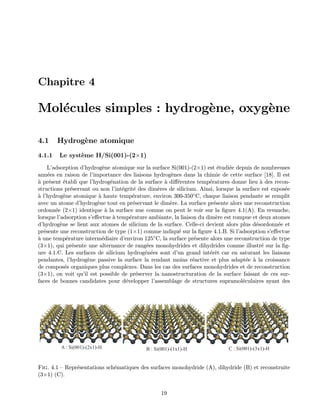 Chapitre 4
Mol´ecules simples : hydrog`ene, oxyg`ene
4.1 Hydrog`ene atomique
4.1.1 Le syst`eme H/Si(001)-(2×1)
L’adsorption d’hydrog`ene atomique sur la surface Si(001)-(2×1) est ´etudi´ee depuis de nombreuses
ann´ees en raison de l’importance des liaisons hydrog`enes dans la chimie de cette surface [18]. Il est
`a pr´esent ´etabli que l’hydrog´enation de la surface `a diﬀ´erentes temp´eratures donne lieu `a des recon-
structions pr´eservant ou non l’int´egrit´e des dim`eres de silicium. Ainsi, lorsque la surface est expos´ee
`a l’hydrog`ene atomique `a haute temp´erature, environ 300-350◦C, chaque liaison pendante se remplit
avec un atome d’hydrog`ene tout en pr´eservant le dim`ere. La surface pr´esente alors une reconstruction
ordonn´ee (2×1) identique `a la surface nue comme on peut le voir sur la ﬁgure 4.1(A). En revanche,
lorsque l’adsorption s’eﬀectue `a temp´erature ambiante, la liaison du dim`ere est rompue et deux atomes
d’hydrog`ene se lient aux atomes de silicium de la surface. Celle-ci devient alors plus d´esordonn´ee et
pr´esente une reconstruction de type (1×1) comme indiqu´e sur la ﬁgure 4.1.B. Si l’adsorption s’eﬀectue
`a une temp´erature interm´ediaire d’environ 125◦C, la surface pr´esente alors une reconstruction de type
(3×1), qui pr´esente une alternance de rang´ees monohydrides et dihydrides comme illustr´e sur la ﬁg-
ure 4.1.C. Les surfaces de silicium hydrog´en´ees sont d’un grand int´erˆet car en saturant les liaisons
pendantes, l’hydrog`ene passive la surface la rendant moins r´eactive et plus adapt´ee `a la croissance
de compos´es organiques plus complexes. Dans les cas des surfaces monohydrides et de reconstruction
(3×1), on voit qu’il est possible de pr´eserver la nanostructuration de la surface faisant de ces sur-
faces de bonnes candidates pour d´evelopper l’assemblage de structures supramol´eculaires ayant des
A : Si(001)-(2x1)-H B : Si(001)-(1x1)-H C : Si(001)-(3x1)-H
Fig. 4.1 — Repr´esentations sch´ematiques des surfaces monohydride (A), dihydride (B) et reconstruite
(3×1) (C).
19
 