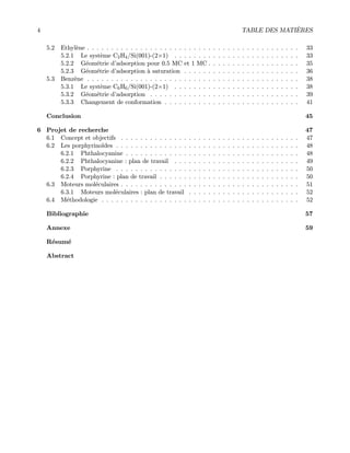 4 TABLE DES MATI`ERES
5.2 Ethyl`ene . . . . . . . . . . . . . . . . . . . . . . . . . . . . . . . . . . . . . . . . . . . . 33
5.2.1 Le syst`eme C2H4/Si(001)-(2×1) . . . . . . . . . . . . . . . . . . . . . . . . . . 33
5.2.2 G´eom´etrie d’adsorption pour 0.5 MC et 1 MC . . . . . . . . . . . . . . . . . . . 35
5.2.3 G´eom´etrie d’adsorption `a saturation . . . . . . . . . . . . . . . . . . . . . . . . 36
5.3 Benz`ene . . . . . . . . . . . . . . . . . . . . . . . . . . . . . . . . . . . . . . . . . . . . 38
5.3.1 Le syst`eme C6H6/Si(001)-(2×1) . . . . . . . . . . . . . . . . . . . . . . . . . . 38
5.3.2 G´eom´etrie d’adsorption . . . . . . . . . . . . . . . . . . . . . . . . . . . . . . . 39
5.3.3 Changement de conformation . . . . . . . . . . . . . . . . . . . . . . . . . . . . 41
Conclusion 45
6 Projet de recherche 47
6.1 Concept et objectifs . . . . . . . . . . . . . . . . . . . . . . . . . . . . . . . . . . . . . 47
6.2 Les porphyrino¨ıdes . . . . . . . . . . . . . . . . . . . . . . . . . . . . . . . . . . . . . . 48
6.2.1 Phthalocyanine . . . . . . . . . . . . . . . . . . . . . . . . . . . . . . . . . . . . 48
6.2.2 Phthalocyanine : plan de travail . . . . . . . . . . . . . . . . . . . . . . . . . . 49
6.2.3 Porphyrine . . . . . . . . . . . . . . . . . . . . . . . . . . . . . . . . . . . . . . 50
6.2.4 Porphyrine : plan de travail . . . . . . . . . . . . . . . . . . . . . . . . . . . . . 50
6.3 Moteurs mol´eculaires . . . . . . . . . . . . . . . . . . . . . . . . . . . . . . . . . . . . . 51
6.3.1 Moteurs mol´eculaires : plan de travail . . . . . . . . . . . . . . . . . . . . . . . 52
6.4 M´ethodologie . . . . . . . . . . . . . . . . . . . . . . . . . . . . . . . . . . . . . . . . . 52
Bibliographie 57
Annexe 59
R´esum´e
Abstract
 