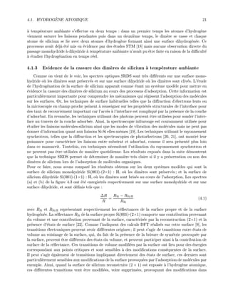 4.1. HYDROG`ENE ATOMIQUE 21
`a temp´erature ambiante s’eﬀectue en deux temps : dans un premier temps les atomes d’hydrog`ene
viennent saturer les liaisons pendantes puis dans un deuxi`eme temps, le dim`ere se casse et chaque
atome de silicium se lie avec deux atomes d’hydrog`ene formant ainsi une surface dihydrog´en´ee. Ce
processus avait d´ej`a ´et´e mis en ´evidence par des ´etudes STM [18] mais aucune observation directe du
passage monohydride `a dihydride `a temp´erature ambiante n’avait pu ˆetre faite en raison de la diﬃcult´e
`a ´etudier l’hydrog´enation en temps r´eel.
4.1.3 Evidence de la cassure des dim`eres de silicium `a temp´erature ambiante
Comme on vient de le voir, les spectres optiques SRDS sont tr`es diﬀ´erents sur une surface mono-
hydride o`u les dim`eres sont pr´eserv´es et sur une surface dihydride o`u les dim`eres sont cliv´es. L’´etude
de l’hydrog´enation de la surface de silicium apparaˆıt comme ´etant un syst`eme mod`ele pour mettre en
´evidence la cassure des dim`eres de silicium au cours des processus d’adsorption. Cette information est
particuli`erement importante pour comprendre les m´ecanismes qui r´egissent l’adsorption des mol´ecules
sur les surfaces. Or, les techniques de surface habituelles telles que la diﬀraction d’´electrons lents ou
la microscopie en champ proche peinent `a renseigner sur les propri´et´es structurales de l’interface pour
des taux de recouvrement important car l’acc`es `a l’interface est compliqu´e par la pr´esence de la couche
d’adsorbat. En revanche, les techniques utilisant des photons peuvent ˆetre utilis´ees pour sonder l’inter-
face au travers de la couche adsorb´ee. Ainsi, la spectroscopie infrarouge est couramment utilis´ee pour
´etudier les liaisons mol´ecules-silicium ainsi que les modes de vibration des mol´ecules mais ne peut pas
donner d’information quant aux liaisons Si-Si elles-mˆemes [19]. Les techniques utilisant le rayonnement
synchrotron, telles que la diﬀraction et les spectroscopies de photo´electrons [20, 21], ont montr´e leur
puissance pour caract´eriser les liaisons entre substrat et adsorbat, comme il sera pr´esent´e plus loin
dans ce manuscrit. Toutefois, ces techniques n´ecessitent l’utilisation du rayonnement synchrotron et
ne peuvent pas ˆetre utilis´ees de mani`ere quotidienne. Les r´esultats expos´es dans la suite d´emontrent
que la technique SRDS permet de d´eterminer de mani`ere tr`es claire si il y a pr´eservation ou non des
dim`eres de silicium lors de l’adsorption de mol´ecules organiques.
Pour ce faire, nous avons compar´e les r´esultats obtenus sur les deux syst`emes mod`eles qui sont la
surface de silicium monohydride Si(001)-(2×1) : H, o`u les dim`eres sont pr´eserv´es ; et la surface de
silicium dihydride Si(001)-(1×1) : H, o`u les dim`eres sont bris´es au cours de l’adsorption. Les spectres
(a) et (b) de la ﬁgure 4.3 ont ´et´e enregistr´es respectivement sur une surface monohydride et sur une
surface dihydride, et sont d´eﬁnis tels que :
∆R
R
=
RSi − RSi:H
RSi
(4.1)
avec RSi et RSi:H repr´esentant respectivement les r´eﬂectances de la surface propre et de la surface
hydrog´en´ee. La r´eﬂectance RSi de la surface propre Si(001)-(2×1) comporte une contribution provenant
du volume et une contribution provenant de la surface, caract´eris´ee par la reconstruction (2×1) et la
pr´esence d’´etats de surface [22]. Comme l’indiquent des calculs DFT r´ealis´es sur cette surface [9], les
transitions ´electroniques peuvent avoir diﬀ´erentes origines ; il peut s’agir de transitions entre ´etats de
volume au voisinage de la surface, qui, du fait de la pr´esence de la brisure de sym´etrie provoqu´ee par
la surface, peuvent ˆetre diﬀ´erents des ´etats du volume, et peuvent participer ainsi `a la contribution de
surface de la r´eﬂectance. Ces transitions de volume modiﬁ´ees par la surface ont lieu pour des ´energies
correspondant aux points critiques et sont sensibles `a des modiﬁcations cons´equentes de la surface.
Il peut s’agir ´egalement de transitions impliquant directement des ´etats de surface, ces derniers sont
particuli`erement sensibles aux modiﬁcations de la surface provoqu´ees par l’adsorption de mol´ecules par
exemple. Ainsi, quand la surface de silicium reconstruite (2 × 1) est expos´ee `a l’hydrog`ene atomique,
ces diﬀ´erentes transitions vont ˆetre modiﬁ´ees, voire supprim´ees, provoquant des modiﬁcations dans
 