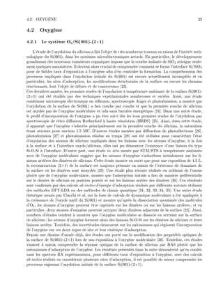 4.2. OXYG`ENE 23
4.2 Oxyg`ene
4.2.1 Le syst`eme O2/Si(001)-(2×1)
L’´etude de l’oxydation du silicium a fait l’objet de tr`es nombreux travaux en raison de l’int´erˆet tech-
nologique du Si(001), dans les syst`emes micro´electroniques actuels. En particulier, le d´eveloppement
grandissant des nouveaux transistors organiques impose que la couche isolante de SiO2 atteigne seule-
ment quelques nanom`etres. Il devient alors crucial de comprendre comment se forme l’interface Si/SiO2
pour de faibles taux d’exposition `a l’oxyg`ene aﬁn d’en contrˆoler la formation. La compr´ehension des
processus impliqu´es dans l’oxydation initiale du Si(001) est encore actuellement incompl`ete et en
particulier, les sites d’adsorption, les modiﬁcations structurales de la surface ou encore les chemins
r´eactionnels, font l’objet de d´ebats et de controverses [23].
Ces derni`eres ann´ees, les premiers stades de l’oxydation `a temp´erature ambiante de la surface Si(001)-
(2×1) ont ´et´e ´etudi´es par des techniques exp´erimentales nombreuses et vari´ees. Ainsi, une ´etude
combinant microscopie ´electronique en r´eﬂexion, spectroscopie Auger et photo´emission, a montr´e que
l’oxydation de la surface de Si(001) a lieu couche par couche et que la premi`ere couche de silicium
est oxyd´ee par de l’oxyg`ene mol´eculaire et cela sans barri`ere ´energ´etique [24]. Dans une autre ´etude,
le proﬁl d’incorporation de l’oxyg`ene a pu ˆetre suivi d`es les tous premiers stades de l’oxydation par
spectroscopie de r´etro diﬀusion Rutherford `a haute r´esolution (HRBS) [25]. Ainsi, dans cette ´etude,
il apparaˆıt que l’oxyg`ene s’adsorbe principalement sur la premi`ere couche du silicium, la saturation
´etant atteinte pour environ 1.5 MC. D’autres ´etudes men´ees par diﬀraction de photo´electrons [26],
photo´emission [27] et photo´emission r´esolue en temps [28] ont ´et´e utilis´ees pour caract´eriser l’´etat
d’oxydation des atomes de silicium impliqu´es dans les liaisons avec les atomes d’oxyg`ene, `a la fois
`a la surface et `a l’interface oxyde/silicium, elles ont pu d´emontrer l’existence d’une liaison du type
Si-O-Si `a l’interface. D’autre part, une ´etude in situ men´ee par STM/STS `a temp´erature ambiante
avec de l’oxyg`ene mol´eculaire sugg`ere que les atomes d’oxyg`ene s’adsorbent initialement sur les li-
aisons arri`eres des dim`eres de silicium. Cette ´etude montre en outre que pour une exposition de 4.5 L,
la reconstruction (2×1) de la surface est toujours pr´esente en raison de l’existence de domaines de
la surface o`u les dim`eres sont inoxyd´es [29]. Une ´etude plus r´ecente r´ealis´ee en utilisant de l’ozone
plutˆot que de l’oxyg`ene mol´eculaire, montre que l’adsorption initiale a lieu de mani`ere pr´ef´erentielle
sur le dim`ere de silicium en position pont´ee et sur les liaisons arri`ere des dim`eres [30]. Ces r´esultats
sont conﬁrm´es par des calculs ab initio d’´energie d’adsorption r´ealis´es par diﬀ´erents auteurs utilisant
des m´ethodes DFT-LDA ou des m´ethodes de chimie quantique [31, 32, 33, 34, 35]. Une autre ´etude
th´eorique men´ee par Ciacchi et al. sur la base de calculs de dynamique mol´eculaire a ´et´e appliqu´ee `a
la croissance de l’oxyde natif du Si(001) et montre qu’apr`es la dissociation spontan´ee des mol´ecules
d’O2, les atomes d’oxyg`ene peuvent ˆetre captur´es sur les dim`eres ou sur les liaisons arri`eres ; et en
particulier, deux atomes d’oxyg`ene peuvent occuper deux dim`eres adjacents de la surface [23]. Ainsi,
nombres d’´etudes tendent `a montrer que l’oxyg`ene mol´eculaire se dissocie en arrivant sur la surface
de silicium ; les atomes d’oxyg`ene forment alors des liaisons Si-O-Si sur les dim`eres de silicium et leurs
liaisons arri`ere. Toutefois, des incertitudes demeurent sur les m´ecanismes qui r´egissent l’incorporation
de l’oxyg`ene sur ces deux types de site et leur cin´etique d’adsorption.
Depuis une dizaine d’ann´ee d´ej`a, des ´etudes ont port´e sur la modiﬁcation des propri´et´es optiques de
la surface de Si(001)-(2×1) lors de son exposition `a l’oxyg`ene mol´eculaire [36]. Toutefois, ces ´etudes
visaient `a mieux comprendre la r´eponse optique de la surface de silicium par RAS plutˆot que les
m´ecanismes d’adsorption de l’oxyg`ene. Les r´esultats pr´esent´es dans la suite d´emontrent qu’en combi-
nant les spectres RA exp´erimentaux, pour diﬀ´erents taux d’exposition `a l’oxyg`ene, avec des calculs
ab initio r´ealis´es en consid´erant plusieurs sites d’adsorption, il est possible de mieux comprendre les
processus r´egissant l’oxydation initiale de la surface Si(001)-(2×1).
 