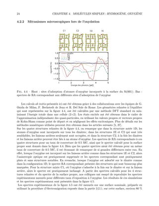 24 CHAPITRE 4. MOL´ECULES SIMPLES : HYDROG`ENE, OXYG`ENE
4.2.2 M´ecanismes microscopiques lors de l’oxydation
C1 C2 1D 1E
signalRA(%)
Energie des photons
propre
Fig. 4.4 — Haut : sites d’adorption d’atomes d’oxyg`ene incorpor´es `a la surface du Si(001) ; Bas :
spectres de RA correspondant aux diﬀ´erents sites d’adsorption de l’oxyg`ene
Les calculs ab initio pr´esent´es ici ont ´et´e obtenus grˆace `a des collaborations avec les ´equipes de G.
Onida de Milan, F. Bechstedt de Jena et R. Del Sole de Rome. Les g´eom´etries relax´ees `a l’´equilibre
qui sont repr´esent´ees sur la ﬁgure 4.4, ont ´et´e calcul´ees par une m´ethode DFT standard en min-
imisant l’´energie totale dans une cellule (2×2). Les ´etats excit´es ont ´et´e obtenus dans le cadre de
l’approximation ind´ependante des quasi-particules, en utilisant les valeurs propres et vecteurs propres
de Kohn-Sham comme point de d´epart et en n´egligeant les eﬀets excitoniques. Plus de d´etails sur les
m´ethodes num´eriques utilis´ees peuvent ˆetre obtenus dans les articles suivants [5, 37].
Sur les quatre structures relax´ees de la ﬁgure 4.4, on remarque que dans la structure not´ee 1D, les
atomes d’oxyg`ene sont incorpor´es sur tous les dim`eres ; dans les structures 1E et C2 qui sont tr`es
semblables, les liaisons arri`eres seulement sont occup´ees, et dans la structure C2, `a la fois les dim`eres
et les liaisons arri`ere peuvent ˆetre li´es `a un atome d’oxyg`ene. Les spectres de RA correspondants `a ces
quatre structures pour un taux de couverture de 0.5 MC, ainsi que le spectre calcul´e pour la surface
propre sont donn´es dans la ﬁgure 4.4. Bien que les quatre spectres aient ´et´e obtenus pour un mˆeme
taux de couverture de 0.5 MC, il est ´etonnant de remarquer de si grandes diﬀ´erences entre eux. En
eﬀet, lorsque l’oxyg`ene est incorpor´e sur les liaisons arri`ere comme dans les structures 1E et C2, alors
l’anisotropie optique est pratiquement supprim´ee et les spectres correspondant sont pratiquement
plats et sans structures notables. En revanche, lorsque l’oxyg`ene est adsorb´e sur le dim`ere comme
dans la conﬁguration 1D, le spectre RA correspondant pr´esente des structures qui sont beaucoup plus
marqu´ees. Pour la structure mixte C1, o`u l’oxyg`ene s’adsorbe `a la fois sur le dim`ere et sur la liaison
arri`ere, alors le spectre est pratiquement inchang´e. A partir des spectres calcul´es pour les 4 struc-
tures relax´ees et du spectre de la surface propre, nos coll`egues ont essay´e de reproduire les spectres
exp´erimentaux mesur´es pour diﬀ´erents taux d’exposition `a l’oxyg`ene. Les r´esultats de ces simulations
et les spectres exp´erimentaux sont pr´esent´es dans la ﬁgure 4.5.
Les spectres exp´erimentaux de la ﬁgure 4.5 ont ´et´e mesur´es sur une surface nominale, pr´epar´ee en
utilisant la proc´edure d’´electromigration expos´ee dans la partie 3.2.1 ; sur cette surface, environ 80 %
 