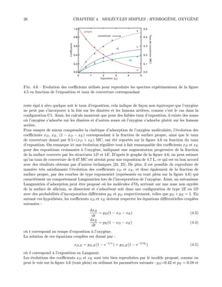 26 CHAPITRE 4. MOL´ECULES SIMPLES : HYDROG`ENE, OXYG`ENE
Exposition
Tauxdecouverture
Coéfficients
propre
couverture
Fig. 4.6 — Evolution des coeﬃcients utilis´es pour reproduire les spectres exp´erimentaux de la ﬁgure
4.5 en fonction de l’exposition et taux de couverture correspondant
reste ´egal `a z´ero quelque soit le taux d’exposition, cela indique de fa¸con non ´equivoque que l’oxyg`ene
ne peut pas s’incorporer `a la fois sur les dim`eres et les liaisons arri`eres, comme c’est le cas dans la
conﬁguration C1. Ainsi, les calculs montrent que pour des faibles taux d’exposition, il existe des zones
o`u l’oxyg`ene s’adsorbe sur les dim`eres et d’autres zones o`u l’oxyg`ene s’adsorbe plutˆot sur les liaisons
arri`ere.
Pour essayer de mieux comprendre la cin´etique d’adsorption de l’oxyg`ene mol´eculaire, l’´evolution des
coeﬃcients xD, xE, (1 − xD − xE) correspondant `a la fraction de surface propre, ainsi que le taux
de couverture donn´e par 0.5×(xD + xE) MC, ont ´et´e report´es sur la ﬁgure 4.6 en fonction du taux
d’exposition. On remarque ici une ´evolution r´eguli`ere tout `a fait remarquable des coeﬃcients xD et xE
pour des expositions croissantes `a l’oxyg`ene, indiquant une augmentation progressive de la fraction
de la surface couverte par les structures 1D et 1E. D’apr`es le graphe de la ﬁgure 4.6, on peut estimer
qu’un taux de couverture de 0.47 MC est atteint pour une exposition de 4.7 L, ce qui est en bon accord
avec des r´esultats obtenus par d’autres techniques [24, 25]. De plus, il est possible de reproduire de
mani`ere tr`es satisfaisante l’´evolution des coeﬃcients xD et xE, et donc ´egalement de la fraction de
surface propre, par des courbes de type exponentiel (repr´esent´es en trait plein sur la ﬁgure 4.6) qui
caract´erisent un comportement Langmuirien lors de l’incorporation de l’oxyg`ene. Ainsi, un m´ecanisme
Langmuirien d’adsorption peut ˆetre propos´e o`u les mol´ecules d’O2 arrivant sur une zone non oxyd´ee
de la surface de silicium, se dissocient et s’adsorbent soit dans une conﬁguration de type 1E ou 1D
avec des probabilit´es d’incorporation diﬀ´erentes pE et pD respectivement, telles que pD + pE = 1. En
suivant ces hypoth`eses, les coeﬃcients xD et xE doivent respecter les ´equations diﬀ´erentielles coupl´ees
suivantes :
dxD
dt
= pD(1 − xD − xE) (4.3)
dxE
dt
= pE(1 − xD − xE) (4.4)
o`u t correspond au temps d’exposition `a l’oxyg`ene.
La solution de ces ´equations coupl´ees est donn´e par :
xD,E = pD,E(1 − e−t/τ
) = pD,E(1 − e−δ/δ0
) (4.5)
o`u δ correspond `a l’exposition en Langmuir.
Les ´evolutions des coeﬃcients xD et xE sont tr`es bien reproduites par le mod`ele propos´e, comme on
peut le voir sur la ﬁgure 4.6 (trait plein) en utilisant les param`etres suivants : pD=0.42 et pE = 0.58 et
 