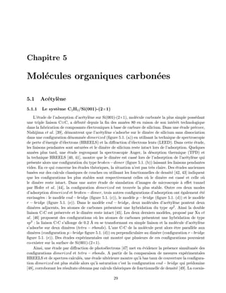 Chapitre 5
Mol´ecules organiques carbon´ees
5.1 Ac´etyl`ene
5.1.1 Le syst`eme C2H2/Si(001)-(2×1)
L’´etude de l’adsorption d’ac´etyl`ene sur Si(001)-(2×1), mol´ecule carbon´ee la plus simple poss´edant
une triple liaison C≡C, a d´ebut´e depuis la ﬁn des ann´ees 80 en raison de son int´erˆet technologique
dans la fabrication de composants ´electroniques `a base de carbure de silicium. Dans une ´etude pr´ecoce,
Nishijima et al. [39], d´emontrent que l’ac´etyl`ene s’adsorbe sur le dim`ere de silicium sans dissociation
dans une conﬁguration d´enomm´ee dimerized (ﬁgure 5.1. (a)) en utilisant la technique de spectroscopie
de perte d’´energie d’´electrons (HREELS) et la diﬀraction d’´electrons lents (LEED). Dans cette ´etude,
les liaisons pendantes sont satur´ees et le dim`ere de silicium reste intact lors de l’adsorption. Quelques
ann´ees plus tard, une ´etude regroupant la spectroscopie Auger, la d´esorption thermique (TPD) et
la technique HREELS [40, 41], montre que le dim`ere est cass´e lors de l’adsorption de l’ac´etyl`ene qui
pr´esente alors une conﬁguration du type broken−dimer (ﬁgure 5.1. (b)) laissant les liaisons pendantes
vides. En ce qui concerne les ´etudes th´eoriques, la situation n’est pas tr`es claire. Des ´etudes anciennes
bas´ees sur des calculs classiques de couches ou utilisant les fonctionnelles de densit´e [42, 43] indiquent
que les conﬁgurations les plus stables sont respectivement celles o`u le dim`ere est cass´e et celle o`u
le dim`ere reste intact. Dans une autre ´etude de simulation d’images de microscopie `a eﬀet tunnel
par Hofer et al. [44], la conﬁguration dimerized est trouv´ee la plus stable. Outre ces deux modes
d’adsorption dimerized et broken − dimer, trois autres conﬁgurations d’adsorption ont ´egalement ´et´e
envisag´ees : le mod`ele end − bridge (ﬁgure 5.1. (c)), le mod`ele p − bridge (ﬁgure 5.1. (d)) et le mod`ele
r − bridge (ﬁgure 5.1. (e)). Dans le mod`ele end − bridge, deux mol´ecules d’ac´etyl`ene pontent deux
dim`eres adjacents, les atomes de carbones pr´esentent une hybridation du type sp2. Ainsi la double
liaison C-C est pr´eserv´ee et le dim`ere reste intact [45]. Les deux derniers mod`eles, propos´e par Xu et
al. [46] proposent des conﬁgurations o`u les atomes de carbones pr´esentent une hybridation de type
sp3 : la liaison C-C s’allonge de 0.2 ˚A en se transformant en simple liaison et la mol´ecule d’ac´etyl`ene
s’adsorbe sur deux dim`eres (tetra − σbonds). L’axe C-C de la mol´ecule peut alors ˆetre parall`ele aux
dim`eres (conﬁguration p−bridge ﬁgure 5.1. (d)) ou perpendiculaire au dim`ere (conﬁguration r−bridge
ﬁgure 5.1. (e)). Des ´etudes exp´erimentales ont montr´e que plusieurs de ces conﬁgurations pouvaient
co-exister sur la surface de Si(001)-(2×1).
Ainsi, une ´etude par diﬀraction de photo´electrons [47] met en ´evidence la pr´esence simultan´ee des
conﬁgurations dimerized et tetra − σbonds. A partir de la comparaison de mesures exp´erimentales
HREELS et de spectres calcul´es, une ´etude ult´erieure montre qu’`a bas taux de couverture la conﬁgura-
tion dimerized est plus stable alors qu’`a saturation c’est la conﬁguration end − bridge qui pr´edomine
[48], corroborant les r´esultats obtenus par calculs th´eoriques de fonctionnelle de densit´e [49]. La coexis-
29
 
