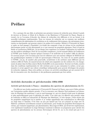 Pr´eface
Il y a presque dix ans d´ej`a, je pr´esentais mes premiers travaux de recherche pour obtenir le grade
de docteur en Science et G´enie de la Mati`ere et des Mat´eriaux `a l’Universit´e de Nancy. Depuis ce
travail, j’ai eu l’occasion d’aborder des th`emes de recherches tr`es diﬀ´erents et de me former `a de
nouvelles techniques exp´erimentales. Tous ces travaux de recherche ont en commun une meilleure
compr´ehension des ph´enom`enes de corr´elation ou de conﬁnement ´electroniques, des m´ecanismes struc-
turaux ou r´eactionnels, qui peuvent exister `a la surface de la mati`ere. D´ebut´e `a l’Universit´e de Nancy
et apr`es un bref passage `a Nauchˆatel, j’ai ´etudi´e des compos´es `a base de c´erium o`u les corr´elations
´electroniques jouent un rˆole d´eterminant en ce qui concerne les propri´et´es physiques. Parti `a Lund en
Su`ede au synchrotron MAX-lab, j’ai pu ´elargir mon exp´erience en ´etudiant l’adsorption de mol´ecules
sur des surfaces m´etalliques. Forte de ces nouvelles comp´etence, j’ai ´et´e nomm´ee Maˆıtre de Conf´erences
`a l’UPMC pour ´etudier la r´eponse optique d’atomes et de mol´ecules sur la surface (100) du silicium.
Ce nouveau projet a ´et´e l’occasion pour moi de collaborer avec mes anciens coll`egues de MAX-lab sur
des probl´ematiques similaires `a l’aide de spectroscopies d’´electrons. Au cours de ces ann´ees pass´ees
`a l’UPMC, j’ai pu, de mani`ere plus ponctuelle, m’int´eresser `a des syst`emes aussi diﬀ´erents que les
surfaces (100) de l’InAs, les nanostructures de cobalt auto-organis´ees sur des surfaces d’or, les change-
ments de phase dans les ﬁlms minces MnAs/GaAs(001) ou la nanocatalyse. Souvent ces ´etudes, men´ees
dans des conditions exp´erimentales de vide extrˆemes pour ne pas contaminer la surface, m’ont pas-
sionn´ees et m’ont apport´e une culture scientiﬁque indispensable pour pouvoir d´evelopper des projets
de recherche originaux. Dans cette pr´eface, je retrace ces activit´es scientiﬁques qui ont souvent ´et´e le
fait de rencontres avec des chercheurs et des professeurs passionn´es par leur m´etier.
Activit´es doctorales et pr´e-doctorales 1994-1998
Activit´e pr´e-doctorale `a Nancy : simulation des spectres de photo´emission du Ce
J’ai eﬀectu´e mes ´etudes sup´erieures `a l’Universit´e H. Poincar´e de Nancy, sans avoir d’id´ees pr´ecises
sur l’orientation quelles allaient prendre. C’est la rencontre avec Maurice Gerl professeur au Labora-
toire de Physique des mat´eriaux, `a qui je rend hommage ici, qui m’a donn´e le goˆut pour la physique
et plus particuli`erement pour la physique du solide. C’est ainsi que j’ai eﬀectu´e mon premier stage
de recherche en DEA au Laboratoire de Physique des Mat´eriaux. A cette ´epoque, j’´etais attir´ee par
les propri´et´es magn´etiques de la mati`ere et je voulais approfondir mes connaissances en eﬀectuant
un stage dans ce domaine. C’est donc un peu par hasard que l’on m’a propos´e un stage avec D.
Malterre, professeur nouvellement nomm´e au laboratoire, pour ´etudier les propri´et´es ´electroniques du
c´erium, pas vraiment magn´etique, par photo´emission. Mon stage de DEA, qui devait ˆetre exp´erimental,
s’est rapidement transform´e en stage th´eorique consistant `a ´elaborer un programme pour calculer des
spectres de photo´emission sur les niveaux ´electroniques 3d du Ce, au vu du retard pris par le re-
i
 