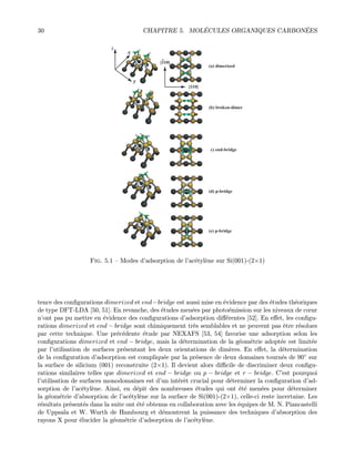30 CHAPITRE 5. MOL´ECULES ORGANIQUES CARBON´EES
(a) dimerized
(b) broken-dimer
(c) end-bridge
(d) p-bridge
(e) p-bridge
[110]
[110]
y
x
z
Fig. 5.1 — Modes d’adsorption de l’ac´etyl`ene sur Si(001)-(2×1)
tence des conﬁgurations dimerized et end−bridge est aussi mise en ´evidence par des ´etudes th´eoriques
de type DFT-LDA [50, 51]. En revanche, des ´etudes men´ees par photo´emission sur les niveaux de cœur
n’ont pas pu mettre en ´evidence des conﬁgurations d’adsorption diﬀ´erentes [52]. En eﬀet, les conﬁgu-
rations dimerized et end − bridge sont chimiquement tr`es semblables et ne peuvent pas ˆetre r´esolues
par cette technique. Une pr´ec´edente ´etude par NEXAFS [53, 54] favorise une adsorption selon les
conﬁgurations dimerized et end − bridge, mais la d´etermination de la g´eom´etrie adopt´ee est limit´ee
par l’utilisation de surfaces pr´esentant les deux orientations de dim`eres. En eﬀet, la d´etermination
de la conﬁguration d’adsorption est compliqu´ee par la pr´esence de deux domaines tourn´es de 90◦ sur
la surface de silicium (001) reconstruite (2×1). Il devient alors diﬃcile de discriminer deux conﬁgu-
rations similaires telles que dimerized et end − bridge ou p − bridge et r − bridge. C’est pourquoi
l’utilisation de surfaces monodomaines est d’un int´erˆet crucial pour d´eterminer la conﬁguration d’ad-
sorption de l’ac´etyl`ene. Ainsi, en d´epit des nombreuses ´etudes qui ont ´et´e men´ees pour d´eterminer
la g´eom´etrie d’absorption de l’ac´etyl`ene sur la surface de Si(001)-(2×1), celle-ci reste incertaine. Les
r´esultats pr´esent´es dans la suite ont ´et´e obtenus en collaboration avec les ´equipes de M. N. Piancastelli
de Uppsala et W. Wurth de Hambourg et d´emontrent la puissance des techniques d’absorption des
rayons X pour ´elucider la g´eom´etrie d’adsorption de l’ac´etyl`ene.
 