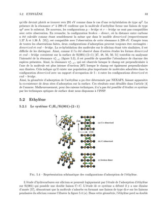 5.2. ETHYL`ENE 33
qu’elle devrait plutˆot se trouver vers 291 eV comme dans le cas d’une re-hybridation de type sp3. La
pr´esence de la r´esonance σ `a 299 eV conﬁrme que la mol´ecule d’ac´etyl`ene forme une liaison de type
sp2 avec le substrat. De nouveau, les conﬁgurations p − bridge et r − bridge ne sont pas compatibles
avec cette observation. En revanche, la conﬁguration broken − dimer, o`u la distance entre carbone
a ´et´e calcul´ee comme ´etant sensiblement la mˆeme que dans le mod`ele dimerized (respectivement
1.37 ˚A et 1.36 ˚A [55]), est compatible avec l’observation de cette r´esonance `a 299 eV. Compte tenu
de toutes les observations faites, deux conﬁgurations d’adsorption peuvent toujours ˆetre envisag´ees :
dimerized et end − bridge. La re-hybridation des mol´ecules sur le silicium ´etant tr`es similaires, il est
diﬃcile de les distinguer. Ainsi, comme il l’a ´et´e observ´e dans d’autres ´etudes les formes dimerized
et end − bridge coexistent sur la surface de Si(001)-(2×1) [47, 48, 56, 50, 51] toutefois en analysant
l’intensit´e de la r´esonance πC−C (ﬁgure 5.3), il est possible de quantiﬁer l’abondance de chacune des
esp`eces pr´esentes. Ainsi, la r´esonance πC−C, qui est observ´ee lorsque le champ est perpendiculaire `a
l’axe de la mol´ecule est plus intense d’environ 20% lorsque le champ est ´egalement perpendiculaire
aux dim`eres. Cela indique qu’il existe une population plus importante de mol´ecules adsorb´ees dans la
conﬁguration dimerized avec un rapport d’occupation de 5 : 4 entre les conﬁgurations dimerized et
end − bridge.
Ainsi, la g´eom´etrie d’adsorption de l’ac´etyl`ene a pu ˆetre d´etermin´ee par NEXAFS, faisant apparaˆıtre
la co-existence de deux sites d’adsorption sur la surface. Ces r´esultats sont d´etaill´es dans l’article [4]
de l’annexe. Malheureusement, pour des raisons techniques, il n’a pas ´et´e possible d’´etudier ce syst`eme
par les techniques optiques de surface dont nous disposons `a l’INSP.
5.2 Ethyl`ene
5.2.1 Le syst`eme C2H4/Si(001)-(2×1)
Fig. 5.4 — Repr´esentation sch´ematique des conﬁgurations d’adsorption de l’´ethyl`ene.
L’´etude d’hydrocarbures sur silicium se poursuit logiquement par l’´etude de l’adsorption d’´ethyl`ene
sur Si(001) qui poss`ede une double liaison C=C. L’´etude de ce syst`eme a d´ebut´e il y a une dizaine
d’ann´ee [57], d´emontrant que la mol´ecule s’adsorbe en formant une liaison de type di-σ sur les liaisons
pendantes du silicium comme l’illustre la ﬁgure 5.4 (a). Dans cette g´eom´etrie, l’´ethyl`ene perd sa double
 