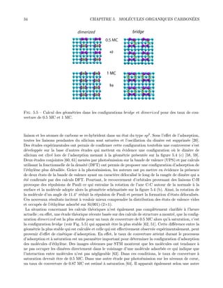 34 CHAPITRE 5. MOL´ECULES ORGANIQUES CARBON´EES
0.5 MC
1 MC
dimerized bridge
Fig. 5.5 — Calcul des g´eom´etries dans les conﬁgurations bridge et dimerized pour des taux de cou-
verture de 0.5 MC et 1 MC.
liaison et les atomes de carbone se re-hybrident dans un ´etat du type sp3. Sous l’eﬀet de l’adsorption,
toutes les liaisons pendantes du silicium sont satur´ees et l’oscillation du dim`ere est supprim´ee [20].
Des ´etudes exp´erimentales ont permis de conﬁrmer cette conﬁguration toutefois une controverse s’est
d´evelopp´ee sur la base d’autres ´etudes qui mettent en ´evidence une conﬁguration o`u le dim`ere de
silicium est cliv´e lors de l’adsorption menant `a la g´eom´etrie pr´esent´ee sur la ﬁgure 5.4 (c) [58, 59].
Deux ´etudes conjointes [60, 61] men´ees par photo´emission sur la bande de valence (UPS) et par calculs
utilisant la fonctionnelle de la densit´e (DFT) ont permis de proposer une conﬁguration d’adsorption de
l’´ethyl`ene plus d´etaill´ee. Grˆace `a la photo´emission, les auteurs ont pu mettre en ´evidence la pr´esence
de deux ´etats de la bande de valence ayant un caract`ere d´elocalis´e le long de la rang´ee de dim`ere qui a
´et´e conﬁrm´ee par des calculs DFT. Pourtant, le recouvrement d’orbitales provenant des liaisons C-H
provoque des r´epulsions de Pauli ce qui entraˆıne la rotation de l’axe C-C autour de la normale `a la
surface et la mol´ecule adopte alors la g´eom´etrie sch´ematis´ee sur la ﬁgure 5.4 (b). Ainsi, la rotation de
la mol´ecule d’un angle de 11.4◦ r´eduit la r´epulsion de Pauli et permet la formation d’´etats d´elocalis´es.
Ces nouveaux r´esultats incitent `a vouloir mieux comprendre la distribution des ´etats de valence vides
et occup´es de l’´ethyl`ene adsorb´e sur Si(001)-(2×1).
La situation concernant les calculs th´eoriques n’est ´egalement pas compl`etement clariﬁ´ee `a l’heure
actuelle ; en eﬀet, une ´etude th´eorique r´ecente bas´ee sur des calculs de structure a montr´e, que la conﬁg-
uration dimerized est la plus stable pour un taux de couverture de 0.5 MC alors qu’`a saturation, c’est
la conﬁguration bridge (voir Fig. 5.5) qui apparaˆıt ˆetre la plus stable [62, 51]. Cette diﬀ´erence entre la
g´eom´etrie la plus stable qui est calcul´ee et celle qui est eﬀectivement observ´ee exp´erimentalement, peut
provenir d’eﬀet de cin´etique d’adsorption. En eﬀet, le taux de couverture atteint durant le processus
d’adsorption et `a saturation est un param`etre important pour d´eterminer la conﬁguration d’adsorption
des mol´ecules d’´ethyl`ene. Des images obtenues par STM montrent que les mol´ecules ont tendance `a
ne pas occuper les dim`eres directement dans le voisinage d’une mol´ecule adsorb´ee ce qui indique que
l’interaction entre mol´ecules n’est pas n´egligeable [63]. Dans ces conditions, le taux de couverture `a
saturation devrait ˆetre de 0.5 MC. Dans une autre ´etude par photo´emission sur les niveaux de cœur,
un taux de couverture de 0.87 MC est estim´e `a saturation [64]. Il apparaˆıt ´egalement selon une autre
 