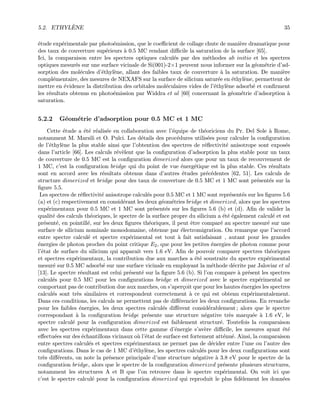 5.2. ETHYL`ENE 35
´etude exp´erimentale par photo´emission, que le coeﬃcient de collage chute de mani`ere dramatique pour
des taux de couverture sup´erieurs `a 0.5 MC rendant diﬃcile la saturation de la surface [65].
Ici, la comparaison entre les spectres optiques calcul´es par des m´ethodes ab initio et les spectres
optiques mesur´es sur une surface vicinale de Si(001)-2×1 peuvent nous informer sur la g´eom´etrie d’ad-
sorption des mol´ecules d’´ethyl`ene, allant des faibles taux de couverture `a la saturation. De mani`ere
compl´ementaire, des mesures de NEXAFS sur la surface de silicium satur´ee en ´ethyl`ene, permettent de
mettre en ´evidence la distribution des orbitales mol´eculaires vides de l’´ethyl`ene adsorb´e et conﬁrment
les r´esultats obtenus en photo´emission par Widdra et al [60] concernant la g´eom´etrie d’adsorption `a
saturation.
5.2.2 G´eom´etrie d’adsorption pour 0.5 MC et 1 MC
Cette ´etude a ´et´e r´ealis´ee en collaboration avec l’´equipe de th´eoriciens du Pr. Del Sole `a Rome,
notamment M. Marsili et O. Pulci. Les d´etails des proc´edures utilis´ees pour calculer la conﬁguration
de l’´ethyl`ene la plus stable ainsi que l’obtention des spectres de r´eﬂectivit´e anisotrope sont expos´es
dans l’article [66]. Les calculs r´ev`elent que la conﬁguration d’adsorption la plus stable pour un taux
de couverture de 0.5 MC est la conﬁguration dimerized alors que pour un taux de recouvrement de
1 MC, c’est la conﬁguration bridge qui du point de vue ´energ´etique est la plus stable. Ces r´esultats
sont en accord avec les r´esultats obtenus dans d’autres ´etudes pr´ec´edentes [62, 51]. Les calculs de
structure dimerized et bridge pour des taux de couverture de 0.5 MC et 1 MC sont pr´esent´es sur la
ﬁgure 5.5.
Les spectres de r´eﬂectivit´e anisotrope calcul´es pour 0.5 MC et 1 MC sont repr´esent´es sur les ﬁgures 5.6
(a) et (c) respectivement en consid´erant les deux g´eom´etries bridge et dimerized, alors que les spectres
exp´erimentaux pour 0.5 MC et 1 MC sont pr´esent´es sur les ﬁgures 5.6 (b) et (d). Aﬁn de valider la
qualit´e des calculs th´eoriques, le spectre de la surface propre du silicium a ´et´e ´egalement calcul´e et est
pr´esent´e, en pointill´e, sur les deux ﬁgures th´eoriques, il peut ˆetre compar´e au spectre mesur´e sur une
surface de silicium nominale monodomaine, obtenue par ´electromigration. On remarque que l’accord
entre spectre calcul´e et spectre exp´erimental est tout `a fait satisfaisant , autant pour les grandes
´energies de photon proches du point critique E2, que pour les petites ´energies de photon comme pour
l’´etat de surface du silicium qui apparaˆıt vers 1.6 eV. Aﬁn de pouvoir comparer spectres th´eoriques
et spectres exp´erimentaux, la contribution due aux marches a ´et´e soustraite du spectre exp´erimental
mesur´e sur 0.5 MC adsorb´e sur une surface vicinale en employant la m´ethode d´ecrite par Jaloviar et al
[13]. Le spectre r´esultant est celui pr´esent´e sur la ﬁgure 5.6 (b). Si l’on compare `a pr´esent les spectres
calcul´es pour 0.5 MC pour les conﬁgurations bridge et dimerized avec le spectre exp´erimental ne
comportant pas de contribution due aux marches, on s’aper¸coit que pour les hautes ´energies les spectres
calcul´es sont tr`es similaires et correspondent correctement `a ce qui est obtenu exp´erimentalement.
Dans ces conditions, les calculs ne permettent pas de diﬀ´erencier les deux conﬁgurations. En revanche
pour les faibles ´energies, les deux spectres calcul´es diﬀ`erent consid´erablement ; alors que le spectre
correspondant `a la conﬁguration bridge pr´esente une structure n´egative tr`es marqu´ee `a 1.6 eV, le
spectre calcul´e pour la conﬁguration dimerized est faiblement structur´e. Toutefois la comparaison
avec les spectres exp´erimentaux dans cette gamme d’´energie s’av`ere diﬃcile, les mesures ayant ´et´e
eﬀectu´ees sur des ´echantillons vicinaux o`u l’´etat de surface est fortement att´enu´e. Ainsi, la comparaison
entre spectres calcul´es et spectres exp´erimentaux ne permet pas de d´ecider entre l’une ou l’autre des
conﬁgurations. Dans le cas de 1 MC d’´ethyl`ene, les spectres calcul´es pour les deux conﬁgurations sont
tr`es diﬀ´erents, on note la pr´esence principale d’une structure n´egative `a 3.8 eV pour le spectre de la
conﬁguration bridge, alors que le spectre de la conﬁguration dimerized pr´esente plusieurs structures,
notamment les structures A et B que l’on retrouve dans le spectre exp´erimental. On voit ici que
c’est le spectre calcul´e pour la conﬁguration dimerized qui reproduit le plus ﬁd`element les donn´ees
 