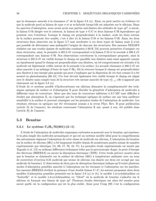 38 CHAPITRE 5. MOL´ECULES ORGANIQUES CARBON´EES
que la r´esonance associ´ee `a la r´esonance σ de la ﬁgure 5.8 (a). Ainsi, on peut mettre en ´evidence ici
que la mol´ecule perd sa liaison de type π et se re-hybride lorsqu’elle est adsorb´ee sur le silicium. Dans
les spectres d’adsorption, nous avons acc`es aux parties anti-liantes des orbitales de type sp3, `a savoir,
la liaison C-Si dirig´ee vers le substrat, la liaison de type σ C-C et deux liaisons C-H ´equivalentes qui
pointent vers l’ext´erieur. Lorsque le champ est perpendiculaire `a la surface, seuls les ´etats sortant
de la surface pourront ˆetre sond´es, c’est `a dire ici la liaison C-Si et les liaisons C-H. Ainsi, les deux
structures ﬁnes observ´ees sur la ﬁgure 5.7 sont attribu´ees `a ces deux types de liaison mais il n’est
pas possible de d´eterminer sans ambigu¨ıt´e l’origine de chacune des structures. Des mesures NEXAFS
r´ealis´ees sur une couche ´epaisse de mol´ecules condens´ees `a 60 K [54] peuvent permettre d’assigner ces
deux structures, ainsi, la premi`ere `a 285.3 eV correspondrait `a la liaison C-Si et la seconde `a 286.5 eV
correspondrait aux liaisons C-H. Nos observations corroborent la correspondance propos´ee, ainsi la
structure `a 285.3 eV est visible lorsque le champ est parall`ele aux dim`eres mais aussi apparaˆıt comme
un ´epaulement quand le champ est perpendiculaire aux dim`eres, un tel comportement est attendu si la
mol´ecule est l´eg`erement vrill´ee autour de la normale `a la surface. La seconde r´esonance `a 286.5 eV est
alors associ´ee `a un m´elange d’´etats de type C-H2. On la retrouve lorsque le champ est perpendiculaire
aux dim`eres `a une ´energie plus grande qui peut s’expliquer par la dispersion de cet ´etat comme il a ´et´e
montr´e en photo´emission [60, 61]. Cet ´etat devrait ´egalement ˆetre visible lorsque le champ est align´e
avec le dim`ere mais compte tenu de la structure tr`es intense associ´ee de type σC−C elle n’apparaˆıt pas
clairement sur la ﬁgure 5.8 (a).
L’´etude de ce syst`eme mod`ele d’hydrocarbones sur silicium d´emontre la compl´ementarit´e des tech-
niques optiques de surface et d’absorption X pour ´elucider la g´eom´etrie d’adsorption de mol´ecules `a
diﬀ´erents taux de couverture. Alors que des taux de couverture inf´erieurs `a 0.5 MC sont diﬃciles `a
´etudier par absorption X, on s’aper¸coit que les technique optiques de surface ont une bien meilleure
sensibilit´e `a la surface et peuvent renseigner sur les premiers stades de l’adsorption de mol´ecules. Les
r´esultats obtenus en optiques ont ´et´e r´ecemment soumis `a la revue Phys. Rev. B pour publication
(article [5] de l’annexe), les r´esultats concernant l’absorption X ont, quant `a eux, ´et´e publi´es dans
l’article [6] de l’annexe.
5.3 Benz`ene
5.3.1 Le syst`eme C6H6/Si(001)-(2×1)
L’´etude de l’adsorption de mol´ecules organiques carbon´ees se poursuit avec le benz`ene, qui repr´esen-
te la plus simple des mol´ecules aromatiques et qui est un syst`eme mod`ele id´eal pour la compr´ehension
des m´ecanismes r´egissant l’adsorption de cette classe de mol´ecule sur silicium. L’adsorption du benz`ene
sur la surface de silicium (001) a ´et´e largement ´etudi´ee depuis de nombreuses ann´ees autant de mani`ere
exp´erimentale que th´eorique [15, 69, 17, 70, 16, 71]. La premi`ere ´etude exp´erimentale est men´ee par
Tagushi et al. [15] en utilisant diﬀ´erentes techniques telles que la spectroscopie Auger, la perte d’´energie
des ´electrons (HREELS) ou encore la d´esorption thermique (TDS). Cette ´etude pr´ecoce montre alors
que le benz`ene se chimisorbe sur la surface de silicium (001) `a temp´erature ambiante avec un taux
de couverture d’environ 0.25 mol´ecule par atome de silicium (un dim`ere sur deux est occup´e par une
mol´ecule de benz`ene). L’observation de deux pics de d´esorption thermique indique qu’il existe plusieurs
modes d’adsorption possibles associ´es `a l’adsorption sur les terrasses et l’adsorption sur les marches.
Les mesures HREELS r´ev`elent la pr´esence d’une double liaison C=C, les auteurs proposent alors deux
mod`eles d’adsorption possibles pr´esent´es sur la ﬁgure 5.9 (a) et (b), le mod`ele 1,4-cycloh´exadi`ene ou
“butterﬂy” et le mod`ele 1,3-cycloh´exadi`ene ou “tilted” o`u la mol´ecule de benz`ene s’adsorbe sur le
silicium en formant une liaison de type sp3. Plusieurs ´etudes th´eoriques ont alors ´et´e men´ees pour
savoir quelle est la conﬁguration qui est la plus stable. Ainsi pour Craig [69] c’est la conﬁguration
 