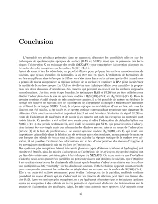 Conclusion
L’ensemble des r´esultats pr´esent´es dans ce manuscrit d´emontre les possibilit´es oﬀertes par les
techniques de spectroscopies optiques de surface (RAS et SRDS) ainsi que la puissance des tech-
niques d’absorption X au voisinage des seuils (NEXAFS) pour caract´eriser l’adsorption d’atomes ou
de mol´ecules plus complexes sur la surface Si(001)-(2×1).
Avant de caract´eriser les adsorbats, un proc´ed´e eﬃcace pour pr´eparer les surfaces monodomaines de
silicium, que ce soit vicinales ou nominales, a dˆu ˆetre mis en place. L’utilisation de techniques de
surface compl´ementaires telles que la diﬀraction d’´electrons lents ou la microscopie `a eﬀet tunnel nous
a permis de mieux comprendre la r´eponse optique de la surface et d’utiliser la RAS pour caract´eriser
la qualit´e de la surface propre. La RAS se r´ev`ele ˆetre une technique id´eale pour quantiﬁer la propor-
tion des deux domaines d’orientation des dim`eres qui peuvent co-exister sur les surfaces suppos´ees
monodomaines. Une fois, cette ´etape franchie, les techniques RAS et SRDS ont pu ˆetre utilis´ees pour
´etudier l’adsorption dans le cas de syst`emes mod`eles : H/Si(001)-(2×1) et O2/Si(001)-(2×1). Dans le
premier syst`eme, ´etudi´e depuis de tr`es nombreuses ann´ees, il a ´et´e possible de mettre en ´evidence le
clivage des dim`eres de silicium lors de l’adsorption de l’hydrog`ene atomique `a temp´erature ambiante
en utilisant la technique SRDS. Ainsi, la r´eponse optique caract´eristique d’une surface, o`u tous les
dim`eres ont ´et´e cass´ees, a ´et´e isol´ee et le spectre optique correspondant repr´esente une signature de
r´ef´erence. Cela constitue un r´esultat important tant il est ais´e de suivre l’´evolution du signal SRDS au
cours de l’adsorption de mol´ecules et de savoir si les dim`eres ont subi un clivage ou au contraire sont
rest´es intacts. Ce r´esultat a ´et´e utilis´e avec succ`es pour ´etudier l’adsorption de ph´enylac´etyl`ene sur
Si(001)-(2×1) et a permis de d´emontrer, avec l’aide de mesures par STM, que plusieurs sites d’adsorp-
tion doivent ˆetre envisag´es mais que n´eanmoins les dim`eres restent intacts au cours de l’adsorption
(article [1] de la liste de publications). Le second syst`eme mod`ele O2/Si(001)-(2×1), qui revˆet une
importance primordiale dans la fabrication de syst`emes micro´electroniques, nous a permis de montrer
que lorsque des calculs ab initio sont utilis´es pour calculer la r´eponse optique de la surface avec ad-
sorbat, il est possible d’extraire des informations sur le lieu d’incorporation des atomes d’oxyg`ene et
les m´ecanismes r´eactionnels mis en jeu lors de l’exposition.
Des syst`emes plus complexes faisant intervenir plusieurs types d’atomes (carbone et hydrog`ene) ont
ensuite ´et´e ´etudi´es, ainsi les modes d’adsorption de l’ac´etyl`ene, de l’´ethyl`ene ou encore du benz`ene ont
pu ˆetre d´etermin´es avec pr´ecision grˆace `a la technique du NEXAFS. On a pu montrer que l’ac´etyl`ene
s’adsorbe selon deux g´eom´etries parall`eles ou perpendiculaires aux dim`eres de silicium, que l’´ethyl`ene
`a saturation s’adsorbe sur les dim`eres de silicium et que le benz`ene s’adsorbe un dim`ere sur deux dans
une conﬁguration dite “butterﬂy” sur les dim`eres de silicium. Cette technique apparaˆıt incontournable
pour comprendre comment les mol´ecules se rehybrident en arrivant sur la surface de Si(001)-(2×1).
Elle a en outre ´et´e utilis´ee r´ecemment pour ´etudier l’adsorption de la pyridine, mol´ecule cyclique
poss´edant un atome d’azote qui en s’adsorbant sur les dim`eres de silicium peut cr´eer une liaison da-
tive Si :N. Avec ces syst`emes plus complexes, on a pu ´egalement d´emontrer que les techniques optiques
seules ou compar´ees `a des calculs ab initio permettent ´egalement d’obtenir des informations sur la
g´eom´etrie d’adsorption des mol´ecules. Ainsi, les tr`es bons accords entre spectres RAS mesur´es pour
45
 