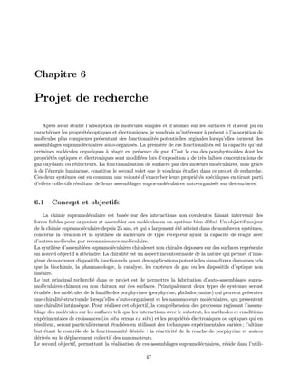 Chapitre 6
Projet de recherche
Apr`es avoir ´etudi´e l’adsorption de mol´ecules simples et d’atomes sur les surfaces et d’avoir pu en
caract´eriser les propri´et´es optiques et ´electroniques, je voudrais m’int´eresser `a pr´esent `a l’adsorption de
mol´ecules plus complexes pr´esentant des fonctionalit´es potentielles orginales lorsqu’elles forment des
assemblages supramol´eculaires auto-organis´es. La premi`ere de ces fonctionalit´es est la capacit´e qu’ont
certaines mol´ecules organiques `a r´eagir en pr´esence de gaz. C’est le cas des porphyrino¨ıdes dont les
propri´et´es optiques et ´electroniques sont modiﬁ´ees lors d’exposition `a de tr`es faibles concentrations de
gaz oxydants ou r´educteurs. La fonctionalisation de surfaces par des moteurs mol´eculaires, mˆus grˆace
`a de l’´energie lumineuse, constitue le second volet que je voudrais ´etudier dans ce projet de recherche.
Ces deux syst`emes ont en commun une volont´e d’exacerber leurs propri´et´es sp´eciﬁques en tirant parti
d’eﬀets collectifs r´esultant de leurs assemblages supra-mol´eculaires auto-organis´es sur des surfaces.
6.1 Concept et objectifs
La chimie supramol´eculaire est bas´ee sur des interactions non covalentes faisant intervenir des
forces faibles pour organiser et assembler des mol´ecules en un syst`eme bien d´eﬁni. Un objectif majeur
de la chimie supramol´eculaire depuis 25 ans, et qui a largement ´et´e atteint dans de nombreux syst`emes,
concerne la cr´eation et la synth`ese de mol´ecules de type r´ecepteur ayant la capacit´e de r´eagir avec
d’autres mol´ecules par reconnaissance mol´eculaire.
La synth`ese d’assembl´ees supramol´eculaires chirales et non chirales d´epos´ees sur des surfaces repr´esente
un nouvel objectif `a atteindre. La chiralit´e est un aspect incontournable de la nature qui permet d’ima-
giner de nouveaux dispositifs fonctionnels ayant des applications potentielles dans divers domaines tels
que la biochimie, la pharmacologie, la catalyse, les capteurs de gaz ou les dispositifs d’optique non
lin´eaire.
Le but principal recherch´e dans ce projet est de permettre la fabrication d’auto-assemblages supra-
mol´eculaires chiraux ou non chiraux sur des surfaces. Principalement deux types de syst`emes seront
´etudi´es : les mol´ecules de la famille des porphyrines (porphyrine, phthalocyanine) qui peuvent pr´esenter
une chiralit´e structurale lorsqu’elles s’auto-organisent et les nanomoteurs mol´eculaires, qui pr´esentent
une chiralit´e intrins`eque. Pour r´ealiser cet objectif, la compr´ehension des processus r´egissant l’assem-
blage des mol´ecules sur les surfaces tels que les interactions avec le substrat, les m´ethodes et conditions
exp´erimentales de croissances (in situ versus ex situ) et les propri´et´es ´electroniques ou optiques qui en
r´esultent, seront particuli`erement ´etudi´ees en utilisant des techniques exp´erimentales vari´ees ; l’ultime
but ´etant le contrˆole de la fonctionnalit´e d´esir´ee : la r´eactivit´e de la couche de porphyrine et autres
d´eriv´es ou le d´eplacement collectif des nanomoteurs.
Le second objectif, permettant la r´ealisation de ces assemblages supramol´eculaires, r´eside dans l’utili-
47
 