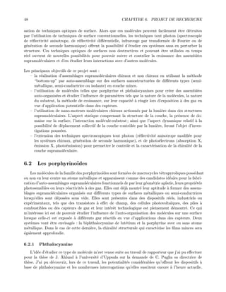 48 CHAPITRE 6. PROJET DE RECHERCHE
sation de techniques optiques de surface. Alors que ces mol´ecules peuvent facilement ˆetre d´etruites
par l’utilisation de techniques de surface conventionnelles, les techniques tout photon (spectroscopie
de r´eﬂectivit´e anisotrope, de r´eﬂectivit´e diﬀ´erentielle, infrarouge par transform´ee de Fourier ou de
g´en´eration de seconde harmonique) oﬀrent la possibilit´e d’´etudier ces syst`emes sans en perturber la
structure. Ces techniques optiques de surfaces non destructives et pouvant ˆetre utilis´ees en temps
r´eel ouvrent de nouvelles possibilit´es pour pouvoir suivre et contrˆoler la croissance des assembl´ees
supramol´eculaires et d’en ´etudier leurs interactions avec d’autres mol´ecules.
Les principaux objectifs de ce projet sont :
— la r´ealisation d’assemblages supramol´eculaires chiraux et non chiraux en utilisant la m´ethode
“bottom-up” par auto-assemblage sur des surfaces nanostructur´ees de diﬀ´erents types (semi-
m´etallique, semi-conductrice ou isolante) en couche mince.
— l’utilisation de mol´ecules telles que porphyrine et phthalocyanines pour cr´eer des assembl´ees
auto-organis´ees et ´etudier l’inﬂuence de param`etres tels que la nature de la mol´ecules, la nature
du substrat, la m´ethode de croissance, sur leur capacit´e `a r´eagir lors d’exposition `a des gaz en
vue d’application potentielle dans des capteurs.
— l’utilisation de nano-moteurs mol´eculaires chiraux actionn´es par la lumi`ere dans des structures
supramol´eculaires. L’aspect statique comprenant la structure de la couche, la pr´esence de do-
maine sur la surface, l’interaction mol´ecule-substrat ; ainsi que l’aspect dynamique relatif `a la
possibilit´e de d´eplacement collectif de la couche contrˆol´ee par la lumi`ere, feront l’objet d’inves-
tigations pouss´ees.
— l’extension des techniques spectroscopiques tout photon (r´eﬂectivit´e anisotrope modiﬁ´ee pour
les syst`emes chiraux, g´en´eration de seconde harmonique), et de photo´electrons (absorption X,
´emission X, photo´emission) pour permettre le contrˆole et la caract´erisation de la chiralit´e de la
couche supramol´eculaire.
6.2 Les porphyrino¨ıdes
Les mol´ecules de la famille des porphyrino¨ıdes sont form´ees de macrocycles t´etrapyroliques poss´edant
ou non en leur centre un atome m´etallique et apparaissent comme des candidates id´eales pour la fabri-
cation d’auto-assemblages supramol´eculaires fonctionnels de par leur g´eom´etrie aplatie, leurs propri´et´es
photosensibles ou leurs r´eactivit´es `a des gaz. Elles ont d´ej`a montr´e leur aptitude `a former des assem-
blages supramol´eculaires organis´es sur diﬀ´erents types de surfaces m´etalliques ou semi-conductrices
lorsqu’elles sont d´epos´ees sous vide. Elles sont pr´esentes dans des dispositifs r´eels, industriels ou
exp´erimentaux, tels que des transistors `a eﬀet de champ, des cellules photovolta¨ıques, des piles `a
combustibles ou des capteurs de gaz et leur int´erˆet technologique est pleinement d´emontr´e. Ce qui
m’int´eresse ici est de pouvoir ´etudier l’inﬂuence de l’auto-organisation des mol´ecules sur une surface
lorsque celle-ci est expos´ee `a diﬀ´erents gaz r´eactifs en vue d’applications dans des capteurs. Deux
syst`emes vont ˆetre envisag´es : la biphthalocyanine de lut´etium et la porphyrine avec ou sans atome
m´etallique. Dans le cas de cette derni`ere, la chiralit´e structurale qui caract´erise les ﬁlms minces sera
´egalement approfondie.
6.2.1 Phthalocyanine
L’id´ee d’´etudier ce type de mol´ecule m’est venue suite au travail de rapporteur que j’ai pu eﬀectuer
pour la th`ese de J. ˚Ahlund `a l’universit´e d’Uppsala sur la demande de C. Puglia sa directrice de
th`ese. J’ai pu d´ecouvrir, lors de ce travail, les potentialit´es consid´erables qu’oﬀrent les dispositifs `a
base de phthalocyanine et les nombreuses interrogations qu’elles suscitent encore `a l’heure actuelle.
 