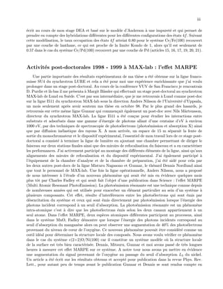 iii
´ecrit au cours de mon stage DEA et bas´e sur le mod`ele d’Anderson `a une impuret´e et qui permet de
prendre en compte des hybridations diﬀ´erentes pour les diﬀ´erentes conﬁgurations des ´etats 4f. Suivant
cette mod´elisation, le taux occupation des ´etats 4f atteint 0.80 pour le syst`eme Ce/Fe(100) recouvert
par une couche de lanthane, ce qui est proche de la limite Kondo de 1, alors qu’il est seulement de
0.57 dans le cas du syst`eme Ce/Pd(100) recouvert par une couche de Pd (articles 15, 16, 17, 19, 20, 21).
Activit´es post-doctorales 1998 - 1999 `a MAX-lab : l’eﬀet MARPE
Une partie importante des r´esultats exp´erimentaux de ma th`ese a ´et´e obtenue sur la ligne franco-
suisse SU4 du synchrotron LURE et cela a ´et´e pour moi une exp´erience enrichissante que j’ai voulu
prolonger dans un stage post-doctoral. Au cours de la conf´erence VUV de San Francisco je rencontrais
D. Purdie et l`a-bas il me pr´esenta `a Margit B¨assler qui eﬀectuait un stage post-doctoral au synchrotron
MAX-lab de Lund en Su`ede. C’est par son interm´ediaire, que je me retrouvais `a Lund comme post-doc
sur la ligne I511 du synchrotron MAX-lab sous la direction Anders Nilsson de l’Universit´e d’Uppsala,
un mois seulement apr`es avoir soutenu ma th`ese en octobre 98. Par le plus grand des hasards, je
retrouvais sur cette mˆeme ligne Gunnar qui commen¸cait ´egalement un post-doc avec Nils M˚artensson,
directeur du synchrotron MAX-lab. La ligne I511 a ´et´e con¸cue pour ´etudier les interactions entre
substrats et adsorbats dans une gamme d’´energie de photons allant d’une centaine d’eV `a environ
1000 eV, par des techniques de spectroscopie de photo´electrons (photo´emission et absorption X) ainsi
que par diﬀusion in´elastique des rayons X. A mon arriv´ee, un espace de 15 m s´eparait la fente de
sortie du monochromateur et le dispositif exp´erimental, l’essentiel de mon travail lors de ce stage post-
doctoral a consist´e `a terminer la ligne de lumi`ere en ajoutant une chambre permettant de diriger le
faisceau sur deux stations ﬁnales ainsi que des miroirs de refocalisation du faisceau et a en caract´eriser
les performances. J’ai activement particip´e au montage des diﬀ´erents ´el´ements de la ligne, ainsi qu’aux
alignements des miroirs de refocalisation et du dispositif exp´erimental. J’ai ´egalement particip´e `a
l’´equipement de la chambre d’analyse et de la chambre de pr´eparation, j’ai ´et´e aid´e pour cela par
les deux autres post-docs de la ligne Misturu Nagasono et Gunnar, le th´esard Dennis Nordlund ainsi
que tout le personnel de MAX-lab. Une fois la ligne op´erationnelle, Anders Nilsson, nous a propos´e
de nous int´eresser `a l’´etude d’un nouveau ph´enom`ene qui avait ´et´e mis en ´evidence quelques mois
plus tˆot par Charles Fadley et qui avait fait l’objet d’une publication dans Science : l’eﬀet MARPE
(Multi Atomic Resonant PhotoEmission). La photo´emission r´esonante est une technique connue depuis
de nombreuses ann´ees qui est utilis´ee pour exacerber un ´el´ement particulier au sein d’un syst`eme `a
plusieurs composants. Cet eﬀet, r´esulte d’interf´erences entre les photo´electrons qui sont ´emis par
d´esexcitation du syst`eme et ceux qui sont ´emis directement par photo´emission lorsque l’´energie des
photons incident correspond `a un seuil d’absorption. La photo´emission r´esonante est un ph´enom`ene
intra-atomique c’est `a dire que les photo´electrons ´emis selon les deux canaux appartiennent `a un
seul atome. Dans l’eﬀet MARPE, deux esp`eces atomiques diﬀ´erentes participent au processus, ainsi
dans le syst`eme MnO, Fadley d´emontre que lorsque l’´energie des photons incidents correspond au
seuil d’absorption du mangan`ese alors on peut observer une augmentation de 40% des photo´electrons
provenant du niveau de cœur de l’oxyg`ene. Ce nouveau ph´enom`ene pouvait ˆetre consid´er´e comme un
outil id´eal pour d´eterminer la structure locale des compos´es. Nous avons voulu v´eriﬁer ce ph´enom`ene
dans le cas du syst`eme c(2×2)O/Ni(100) car il constitue un syst`eme mod`ele o`u la structure locale
de la surface est tr`es bien caract´eris´ee. Dennis, Mitsuru, Gunnar et moi avons pass´e de tr`es longues
heures `a mesurer cet eﬀet MARPE sur ce syst`eme. A notre tour nous avons pu mettre en ´evidence
une augmentation du signal provenant de l’oxyg`ene au passage du seuil d’absorption L3 du nickel.
Un article a ´et´e ´ecrit sur les r´esultats obtenus et accept´e pour publication dans la revue Phys. Rev.
Lett., pour autant peu de temps avant le publication Gunnar et Dennis se sont rendus compte en
 