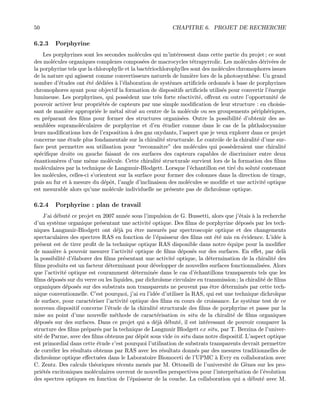 50 CHAPITRE 6. PROJET DE RECHERCHE
6.2.3 Porphyrine
Les porphyrines sont les secondes mol´ecules qui m’int´eressent dans cette partie du projet ; ce sont
des mol´ecules organiques complexes compos´ees de macrocycles t´etrapyrrolic. Les mol´ecules d´eriv´ees de
la porphyrine tels que la chlorophylle et la bact´eriochlorophylles sont des mol´ecules chromophores issues
de la nature qui agissent comme convertisseurs naturels de lumi`ere lors de la photosynth`ese. Un grand
nombre d’´etudes ont ´et´e d´edi´ees `a l’´elaboration de syst`emes artiﬁciels ordonn´es `a base de porphyrines
chromophores ayant pour objectif la formation de dispositifs artiﬁciels utilis´es pour convertir l’´energie
lumineuse. Les porphyrines, qui poss`edent une tr`es forte r´eactivit´e, oﬀrent en outre l’opportunit´e de
pouvoir activer leur propri´et´es de capteurs par une simple modiﬁcation de leur structure : en choisis-
sant de mani`ere appropri´ee le m´etal situ´e au centre de la mol´ecule ou ses groupements p´eriph´eriques,
en pr´eparant des ﬁlms pour former des structures organis´ees. Outre la possibilit´e d’obtenir des as-
sembl´ees supramol´eculaires de porphyrine et d’en ´etudier comme dans le cas de la phthalocyanine
leurs modiﬁcations lors de l’exposition `a des gaz oxydants, l’aspect que je veux explorer dans ce projet
concerne une ´etude plus fondamentale sur la chiralit´e structurale. Le contrˆole de la chiralit´e d’une sur-
face peut permettre son utilisation pour “reconnaˆıtre” des mol´ecules qui poss`ederaient une chiralit´e
sp´eciﬁque droite ou gauche faisant de ces surfaces des capteurs capables de discriminer entre deux
´enantiom`eres d’une mˆeme mol´ecule. Cette chiralit´e structurale survient lors de la formation des ﬁlms
mol´eculaires par la technique de Langmuir-Blodgett. Lorsque l’´echantillon est tir´e du solut´e contenant
les mol´ecules, celles-ci s’orientent sur la surface pour former des colonnes dans la direction de tirage,
puis au fur et `a mesure du d´epˆot, l’angle d’inclinaison des mol´ecules se modiﬁe et une activit´e optique
est mesurable alors qu’une mol´ecule individuelle ne pr´esente pas de dichro¨ısme optique.
6.2.4 Porphyrine : plan de travail
J’ai d´ebut´e ce projet en 2007 ann´ee sous l’impulsion de G. Bussetti, alors que j’´etais `a la recherche
d’un syst`eme organique pr´esentant une activit´e optique. Des ﬁlms de porphyrine d´epos´es par les tech-
niques Langmuir-Blodgett ont d´ej`a pu ˆetre mesur´es par spectroscopie optique et des changements
spectaculaires des spectres RAS en fonction de l’´epaisseur des ﬁlms ont ´et´e mis en ´evidence. L’id´ee `a
pr´esent est de tirer proﬁt de la technique optique RAS disponible dans notre ´equipe pour la modiﬁer
de mani`ere `a pouvoir mesurer l’activit´e optique de ﬁlms d´epos´es sur des surfaces. En eﬀet, par del`a
la possibilit´e d’´elaborer des ﬁlms pr´esentant une activit´e optique, la d´etermination de la chiralit´e des
ﬁlms produits est un facteur d´eterminant pour d´evelopper de nouvelles surfaces fonctionnalis´ees. Alors
que l’activit´e optique est couramment d´etermin´ee dans le cas d’´echantillons transparents tels que les
ﬁlms d´epos´es sur du verre ou les liquides, par dichro¨ısme circulaire en transmission ; la chiralit´e de ﬁlms
organiques d´epos´es sur des substrats non transparents ne peuvent pas ˆetre d´etermin´es par cette tech-
nique conventionnelle. C’est pourquoi, j’ai eu l’id´ee d’utiliser la RAS, qui est une technique dichro¨ıque
de surface, pour caract´eriser l’activit´e optique des ﬁlms en cours de croissance. Le syst`eme test de ce
nouveau dispositif concerne l’´etude de la chiralit´e structurale des ﬁlms de porphyrine et passe par la
mise au point d’une nouvelle m´ethode de caract´erisation in situ de la chiralit´e de ﬁlms organiques
d´epos´es sur des surfaces. Dans ce projet qui a d´ej`a d´ebut´e, il est int´eressant de pouvoir comparer la
structure des ﬁlms pr´epar´es par la technique de Langmuir Blodgett ex situ, par T. Berzina de l’univer-
sit´e de Parme, avec des ﬁlms obtenus par d´epˆot sous vide in situ dans notre dispositif. L’aspect optique
est primordial dans cette ´etude c’est pourquoi l’utilisation de substrats transparents devrait permettre
de corr´eler les r´esultats obtenus par RAS avec les r´esultats donn´es par des mesures traditionnelles de
dichro¨ısme optique eﬀectu´ees dans le Laboratoire Biomoceti de l’UPMC `a Evry en collaboration avec
C. Zentz. Des calculs th´eoriques r´ecents men´es par M. Ottonelli de l’universit´e de G`enes sur les pro-
pri´et´es excitoniques mol´eculaires ouvrent de nouvelles perspectives pour l’interpr´etation de l’´evolution
des spectres optiques en fonction de l’´epaisseur de la couche. La collaboration qui a d´ebut´e avec M.
 