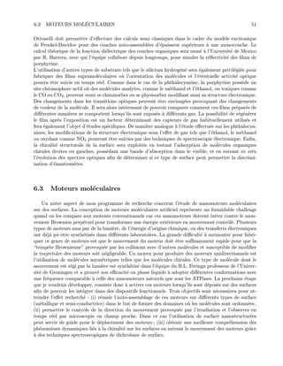 6.3. MOTEURS MOL´ECULAIRES 51
Ottonelli doit permettre d’eﬀectuer des calculs semi classiques dans le cadre du mod`ele excitonique
de Frenkel-Davidov pour des couches auto-assembl´ees d’´epaisseur sup´erieure `a une monocouche. Le
calcul th´eorique de la fonction di´electrique des couches organiques sera men´e `a l’Universit´e de Mexico
par R. Barrera, avec qui l’´equipe collabore depuis longtemps, pour simuler la r´eﬂectivit´e des ﬁlms de
porphyrine.
L’utilisation d’autres types de substrats tels que le silicium hydrog´en´e sera ´egalement privil´egi´ee pour
fabriquer des ﬁlms supramol´eculaires o`u l’orientation des mol´ecules et l’´eventuelle activit´e optique
pourra ˆetre suivie en temps r´eel. Comme dans le cas de la phthalocyanine, la porphyrine poss`ede un
site chromophore actif o`u des mol´ecules analytes, comme le m´ethanol et l’´ethanol, ou toxiques comme
le CO ou CO2, peuvent venir se chimisorber ou se physisorber modiﬁant ainsi sa structure ´electronique.
Des changements dans les transitions optiques peuvent ˆetre envisag´ees provoquant des changements
de couleur de la mol´ecule. Il sera alors int´eressant de pouvoir comparer comment ces ﬁlms pr´epar´es de
diﬀ´erentes mani`eres se comportent lorsqu’ils sont expos´es `a diﬀ´erents gaz. La possibilit´e de r´eg´en´erer
le ﬁlm apr`es l’exposition est un facteur d´eterminant des capteurs de gaz habituellement utilis´es et
fera ´egalement l’objet d’´etudes sp´eciﬁques. De mani`ere analogue `a l’´etude eﬀectu´ee sur les phthalocya-
nines, les modiﬁcations de la structure ´electronique sous l’eﬀet de gaz tels que l’´ethanol, le m´ethanol
ou oxydant comme NO2 pourront ˆetre suivies par des techniques de spectroscopie ´electronique. Enﬁn,
la chiralit´e structurale de la surface sera exploit´ee en testant l’adsorption de mol´ecules organiques
chirales droites ou gauches, poss´edant une bande d’absorption dans le visible, et en suivant in situ
l’´evolution des spectres optiques aﬁn de d´eterminer si ce type de surface peut permettre la discrimi-
nation d’´enantiom`eres.
6.3 Moteurs mol´eculaires
Un autre aspect de mon programme de recherche concerne l’´etude de nanomoteurs mol´eculaires
sur des surfaces. La conception de moteurs mol´eculaires artiﬁciel repr´esente un formidable challenge
quand on les compare aux moteurs conventionnels car ces nanomoteurs doivent lutter contre le mou-
vement Brownien perp´etuel pour transformer une ´energie ext´erieure en mouvement contrˆol´e. Plusieurs
types de moteurs mus par de la lumi`ere, de l’´energie d’origine chimique, ou des transferts ´electroniques
ont d´ej`a pu ˆetre synth´etis´es dans diﬀ´erents laboratoires. La grande diﬃcult´e `a surmonter pour fabri-
quer ce genre de moteurs est que le mouvement du moteur doit ˆetre suﬃsamment rapide pour que la
“tempˆete Brownienne” provoqu´ee par les collisions avec d’autres mol´ecules et susceptible de modiﬁer
la trajectoire des moteurs soit n´egligeable. Un moyen pour produire des moteurs unidirectionnels est
l’utilisation de mol´ecules asym´etriques telles que les mol´ecules chirales. Ce type de mol´ecule dont le
mouvement est r´egi par la lumi`ere est synth´etis´e dans l’´equipe du B.L. Feringa professeur de l’Univer-
sit´e de Groningen et a prouv´e son eﬃcacit´e en phase liquide `a adopter diﬀ´erentes conformations avec
une fr´equence comparable `a celle des nanomoteurs naturels que sont les ATPases. La prochaine ´etape
que je voudrais d´evelopper, consiste donc `a activer ces moteurs lorsqu’ils sont d´epos´es sur des surfaces
aﬁn de pouvoir les int´egrer dans des dispositifs fonctionnels. Trois objectifs sont n´ecessaires pour at-
teindre l’eﬀet recherch´e : (i) r´eussir l’auto-assemblage de ces moteurs sur diﬀ´erents types de surface
(m´etallique et semi-conductrice) dans le but de former des domaines o`u les mol´ecules sont ordonn´ees ;
(ii) permettre le contrˆole de la direction du mouvement provoqu´ee par l’irradiation et l’observer en
temps r´eel par microscopie en champ proche. Dans ce cas l’utilisation de surface nanostructur´ees
peut servir de guide pour le d´eplacement des moteurs ; (iii) obtenir une meilleure compr´ehension des
ph´enom`enes dynamiques li´es `a la chiralit´e sur les surfaces en suivant le mouvement des moteurs grˆace
`a des techniques spectroscopiques de dichro¨ısme de surface.
 