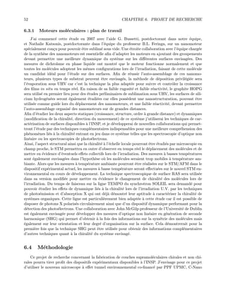 52 CHAPITRE 6. PROJET DE RECHERCHE
6.3.1 Moteurs mol´eculaires : plan de travail
J’ai commenc´e cette ´etude en 2007 avec l’aide G. Bussetti, postdoctorant dans notre ´equipe,
et Nathalie Katsonis, postdoctorante dans l’´equipe du professeur B.L. Feringa, sur un nanomoteur
sp´ecialement con¸cu pour pouvoir ˆetre sublim´e sous vide. Une ´etroite collaboration avec l’´equipe charg´ee
de la synth`ese des nanomoteurs est essentielle aﬁn d’adapter les moteurs en ajoutant des groupements
devant permettre une meilleure dynamique du syst`eme sur les diﬀ´erentes surfaces envisag´ees. Des
mesures de dichro¨ısme en phase liquide ont montr´e que le moteur fonctionne normalement et que
toutes les mol´ecules adoptent les mˆemes conﬁgurations lors de l’irradiation, faisant de cette mol´ecule
un candidat id´eal pour l’´etude sur des surfaces. Aﬁn de r´eussir l’auto-assemblage de ces nanomo-
teurs, plusieurs types de substrat peuvent ˆetre envisag´es, la m´ethode de d´eposition privil´egi´ee sera
l’´evaporation sous UHV car c’est la technique la plus adapt´ee pour suivre et contrˆoler la croissance
des ﬁlms in situ en temps r´eel. En raison de sa faible rugosit´e et faible r´eactivit´e, le graphite HOPG
sera utilis´e en premier lieu pour des ´etudes pr´eliminaires de sublimation sous UHV, les surfaces de sili-
cium hydrog´en´ees seront ´egalement ´etudi´ees car elles poss`edent une nanostructuration, pouvant ˆetre
utilis´ee comme guide lors du d´eplacement des nanomoteurs, et une faible r´eactivit´e, devant permettre
l’auto-assemblage organis´e des nanomoteurs sur de grandes distances.
Aﬁn d’´etudier les deux aspects statiques (croissance, structure, ordre `a grande distance) et dynamiques
(modiﬁcation de la chiralit´e, direction du mouvement) de ce syst`eme j’utiliserai les techniques de car-
act´erisation de surfaces disponibles `a l’INSP, et je d´evelopperai de nouvelles collaborations qui permet-
tront l’´etude par des techniques compl´ementaires indispensables pour une meilleure compr´ehension des
ph´enom`enes li´es `a la chiralit´e entrant en jeu dans ce syst`eme telles que les spectroscopie d’optique non
lin´eaire ou les spectroscopies de photo´electrons.
Ainsi, l’aspect structural ainsi que la chiralit´e `a l’´echelle locale pourront ˆetre ´etudi´es par microscopie en
champ proche, le STM permettra en outre d’observer en temps r´eel le d´eplacement des mol´ecules et de
mettre en ´evidence d’´eventuels eﬀets collectifs lors de l’irradiation. Des mesures `a basses temp´eratures
sont ´egalement envisag´ees dans l’hypoth`ese o`u les mol´ecules seraient trop mobiles `a temp´erature am-
biante. Alors que les mesures `a temp´erature ambiante pourront ˆetre r´ealis´ees sur le STM/AFM dans le
dispositif exp´erimental actuel, les mesures `a basse temp´erature seront eﬀectu´ees sur le nouvel STM en-
vironnemental en cours de d´eveloppement. La technique spectroscopique de surface RAS sera utilis´ee
dans sa version modiﬁ´ee pour mettre en ´evidence le changement de chiralit´e des mol´ecules lors de
l’irradiation. Du temps de faisceau sur la ligne TEMPO du synchrotron SOLEIL sera demand´e pour
pouvoir ´etudier les eﬀets de dynamique li´es `a la chiralit´e lors de l’irradiation U.V. par les techniques
de photo´emission et d’absorption X qui ont d´ej`a d´emontr´e leur aptitude `a caract´eriser la chiralit´e de
syst`emes organiques. Cette ligne est particuli`erement bien adapt´ee `a cette ´etude car il est possible de
disposer de photons X polaris´es circulairement ainsi que d’un dispositif dynamique performant pour la
d´etection des photo´electrons. Une collaboration avec John McGilp professeur de l’Universit´e de Dublin
est ´egalement envisag´ee pour d´evelopper des mesures d’optique non lin´eaire en g´en´eration de seconde
harmonique (SHG) qui permet d’obtenir `a la fois des informations sur la sym´etrie des mol´ecules mais
´egalement sur leur orientation et leur degr´e d’organisation sur la surface. Cela d´emontrerait pour la
premi`ere fois que la technique SHG peut ˆetre utilis´ee pour obtenir des informations compl´ementaires
d’autres techniques quant `a la chiralit´e du syst`eme envisag´e.
6.4 M´ethodologie
Ce projet de recherche concernant la fabrication de couches supramol´eculaires chirales et non chi-
rales pourra tirer proﬁt des dispositifs exp´erimentaux disponibles `a l’INSP. J’envisage pour ce projet
d’utiliser le nouveau microscope `a eﬀet tunnel environnemental co-ﬁnanc´e par PPF UPMC, C-Nano
 