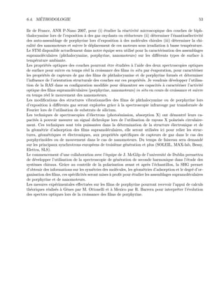 6.4. M´ETHODOLOGIE 53
Ile de France, ANR P-Nano 2007, pour (i) ´etudier la r´eactivit´e microscopique des couches de biph-
thalocyanine lors de l’exposition `a des gaz oxydants ou r´educteurs (ii) d´eterminer l’´enantios´electivit´e
des auto-assemblage de porphyrine lors d’exposition `a des mol´ecules chirales (iii) d´eterminer la chi-
ralit´e des nanomoteurs et suivre le d´eplacement de ces moteurs sous irradiation `a basse temp´erature.
Le STM disponible actuellement dans notre ´equipe sera utilis´e pour la caract´erisation des assemblages
supramol´eculaires (phthalocyanine, porphyrine, nanomoteurs) sur les diﬀ´erents types de surface `a
temp´erature ambiante.
Les propri´et´es optiques des couches pourront ˆetre ´etudi´ees `a l’aide des deux spectroscopies optiques
de surface pour suivre en temps r´eel la croissance des ﬁlms in situ par ´evaporation, pour caract´eriser
les propri´et´es de capteurs de gaz des ﬁlms de phthalocyanine et de porphyrine form´es et d´eterminer
l’inﬂuence de l’orientation structurale des couches sur ces propri´et´es. Je voudrais d´evelopper l’utilisa-
tion de la RAS dans sa conﬁguration modiﬁ´ee pour d´emontrer ses capacit´es `a caract´eriser l’activit´e
optique des ﬁlms supramol´eculaires (porphyrine, nanomoteurs) in situ en cours de croissance et suivre
en temps r´eel le mouvement des nanomoteurs.
Les modiﬁcations des structures vibrationnelles des ﬁlms de phthalocyanine ou de porphyrine lors
d’exposition `a diﬀ´erents gaz seront explor´ees grˆace `a la spectroscopie infrarouge par transform´ee de
Fourier lors de l’utilisation de substrats de silicium.
Les techniques de spectroscopies d’´electrons (photo´emission, absorption X) ont d´emontr´e leurs ca-
pacit´es `a pouvoir mesurer un signal dichro¨ıque lors de l’utilisation de rayons X polaris´es circulaire-
ment. Ces techniques sont tr`es puissantes dans la d´etermination de la structure ´electronique et de
la g´eom´etrie d’adsorption des ﬁlms supramol´eculaires, elle seront utilis´ees ici pour relier les struc-
tures, g´eom´etriques et ´electroniques, aux propri´et´es sp´eciﬁques de capteurs de gaz dans le cas des
porphyrino¨ıdes ou de mouvement dans le cas de nanomoteurs. Du temps de faisceau sera demand´e
sur les principaux synchrotrons europ´eens de troisi`eme g´en´eration et plus (SOLEIL, MAX-lab, Bessy,
Elettra, SLS).
Le commencement d’une collaboration avec l’´equipe de J. McGilp de l’universit´e de Dublin permettra
de d´evelopper l’utilisation de la spectroscopie de g´en´eration de seconde harmonique dans l’´etude des
syst`emes chiraux. Grˆace au contrˆole de la polarisation avant et apr`es l’´echantillon, la SHG permet
d’obtenir des informations sur les sym´etries des mol´ecules, les g´eom´etries d’adsorption et le degr´e d’or-
ganisation des ﬁlms, ces sp´eciﬁcit´es seront mises `a proﬁt pour ´etudier les assemblages supramol´eculaires
de porphyrine et de nanomoteurs.
Les mesures exp´erimentales eﬀectu´ees sur les ﬁlms de porphyrine pourront recevoir l’appui de calculs
th´eoriques r´ealis´es `a G`enes par M. Ottonelli et `a Mexico par R. Barrera pour interpr´eter l’´evolution
des spectres optiques lors de la croissance des ﬁlms de porphyrine.
 