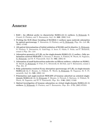 Annexe
1. RAS : An eﬃcient probe to characterize Si(001)-(2×1) surfaces, N. Witkowski, R.
Coustel, O. Pluchery, and Y. Borensztein, Surf. Sci. 600, (2006) 5142
2. Probing the Si-Si dimer breaking of Si(100)2×1 surfaces upon molecule adsorption
by optical spectroscopy, Y. Borenstein, O. Pluchery, and N. Witkowski, Phys. Rev. Lett. 95,
(2005) 117402
3. All-optical determination of initial oxidation of Si(100) and its kinetics, N. Witkowski,
O. Pluchery, Y. Borensztein, K. Ga´al-Nagy, A. Incze, G. Onida, F. Fuchs, and F. Bechstedt,
soumis `a Phys. Rev. Lett.
4. Adsorption geometry of C2H2 on the single-domain Si(001)-(2×1) surface : fully po-
larization resolved NEXAFS, A. Pietzsch, F. Hennies, A. F¨ohlisch, W. Wurth, M. Nagasono,
N. Witkowski, and M. N. Piancastelli, Surf. Sci. 562, (2004) 65
5. Adsorption of small hydrocarbon molecules on Silicon surfaces : ethylene on Si(001),
M. Marsili, N. Witkowski, O. Pulci, P. L. Silvestrelli, R. Del Sole, and Y. Borensztein, soumis `a
Phys. Rev. B
6. Fully polarization resolved X-ray absorption spectroscopy of C2H4 on single-domain
Si(001)-(2×1), F. Hennies, A. F¨ohlisch, W. Wurth, N. Witkowski, M. Nagasono, M. N. Pi-
ancastelli, Surf. Sci. 529, (2003) 144
7. Polarization and angle-resolved NEXAFS of benzene adsorbed on oriented single-
domain Si(001)-(2×1), N. Witkowski, F. Hennies, A. Pietzsch, S. Mattsson, A. F¨ohlisch, W.
Wurth, M. Nagasono, and M. N. Piancastelli, Phys. Rev. B 68, (2003) 115408
8. Optical investigation of benzene adsorption on vicinal single-domain Si(001)-(2×1)
surfaces, N. Witkowski, O. Pluchery, and Y. Borensztein, Phys. Rev. B 72, (2005) 075354
59
 