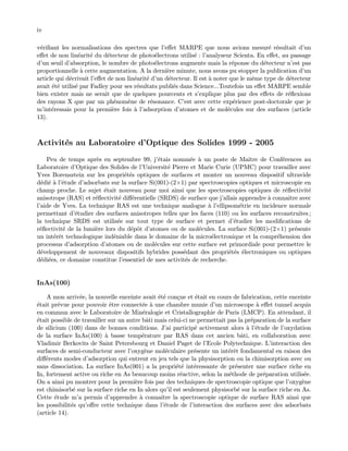 iv
v´eriﬁant les normalisations des spectres que l’eﬀet MARPE que nous avions mesur´e r´esultait d’un
eﬀet de non lin´earit´e du d´etecteur de photo´electrons utilis´e : l’analyseur Scienta. En eﬀet, au passage
d’un seuil d’absorption, le nombre de photo´electrons augmente mais la r´eponse du d´etecteur n’est pas
proportionnelle `a cette augmentation. A la derni`ere minute, nous avons pu stopper la publication d’un
article qui d´ecrivait l’eﬀet de non lin´earit´e d’un d´etecteur. Il est `a noter que le mˆeme type de d´etecteur
avait ´et´e utilis´e par Fadley pour ses r´esultats publi´es dans Science...Toutefois un eﬀet MARPE semble
bien exister mais ne serait que de quelques pourcents et s’explique plus par des eﬀets de r´eﬂexions
des rayons X que par un ph´enom`ene de r´esonance. C’est avec cette exp´erience post-doctorale que je
m’int´eressais pour la premi`ere fois `a l’adsorption d’atomes et de mol´ecules sur des surfaces (article
13).
Activit´es au Laboratoire d’Optique des Solides 1999 - 2005
Peu de temps apr`es en septembre 99, j’´etais nomm´ee `a un poste de Maˆıtre de Conf´erences au
Laboratoire d’Optique des Solides de l’Universit´e Pierre et Marie Curie (UPMC) pour travailler avec
Yves Borensztein sur les propri´et´es optiques de surfaces et monter un nouveau dispositif ultravide
d´edi´e `a l’´etude d’adsorbats sur la surface Si(001)-(2×1) par spectroscopies optiques et microscopie en
champ proche. Le sujet ´etait nouveau pour moi ainsi que les spectroscopies optiques de r´eﬂectivit´e
anisotrope (RAS) et r´eﬂectivit´e diﬀ´erentielle (SRDS) de surface que j’allais apprendre `a connaˆıtre avec
l’aide de Yves. La technique RAS est une technique analogue `a l’ellipsom´etrie en incidence normale
permettant d’´etudier des surfaces anisotropes telles que les faces (110) ou les surfaces reconstruites ;
la technique SRDS est utilis´ee sur tout type de surface et permet d’´etudier les modiﬁcations de
r´eﬂectivit´e de la lumi`ere lors du d´epˆot d’atomes ou de mol´ecules. La surface Si(001)-(2×1) pr´esente
un int´erˆet technologique ind´eniable dans le domaine de la micro´electronique et la compr´ehension des
processus d’adsorption d’atomes ou de mol´ecules sur cette surface est primordiale pour permettre le
d´eveloppement de nouveaux dispositifs hybrides poss´edant des propri´et´es ´electroniques ou optiques
d´edi´ees, ce domaine constitue l’essentiel de mes activit´es de recherche.
InAs(100)
A mon arriv´ee, la nouvelle enceinte avait ´et´e con¸cue et ´etait en cours de fabrication, cette enceinte
´etait pr´evue pour pouvoir ˆetre connect´ee `a une chambre munie d’un microscope `a eﬀet tunnel acquis
en commun avec le Laboratoire de Min´eralogie et Cristallographie de Paris (LMCP). En attendant, il
´etait possible de travailler sur un autre bˆati mais celui-ci ne permettait pas la pr´eparation de la surface
de silicium (100) dans de bonnes conditions. J’ai particip´e activement alors `a l’´etude de l’oxydation
de la surface InAs(100) `a basse temp´erature par RAS dans cet ancien bˆati, en collaboration avec
Vladimir Berkovits de Saint Petersbourg et Daniel Paget de l’Ecole Polytechnique. L’interaction des
surfaces de semi-conducteur avec l’oxyg`ene mol´eculaire pr´esente un int´erˆet fondamental en raison des
diﬀ´erents modes d’adsorption qui entrent en jeu tels que la physisorption ou la chimisorption avec ou
sans dissociation. La surface InAs(001) a la propri´et´e int´eressante de pr´esenter une surface riche en
In, fortement active ou riche en As beaucoup moins r´eactive, selon la m´ethode de pr´eparation utilis´ee.
On a ainsi pu montrer pour la premi`ere fois par des techniques de spectroscopie optique que l’oxyg`ene
est chimisorb´e sur la surface riche en In alors qu’il est seulement physisorb´e sur la surface riche en As.
Cette ´etude m’a permis d’apprendre `a connaˆıtre la spectroscopie optique de surface RAS ainsi que
les possibilit´es qu’oﬀre cette technique dans l’´etude de l’interaction des surfaces avec des adsorbats
(article 14).
 