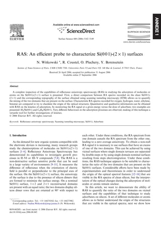 ANNEXE1
RAS: An eﬃcient probe to characterize Si(001)-(2 · 1) surfaces
N. Witkowski *, R. Coustel, O. Pluchery, Y. Borensztein
Insitute of Nano-Sciences of Paris, UMR CNRS 7588, Universities Paris VI and Paris VII, 140 Rue de Lourmel, F-75015 Paris, France
Received 26 April 2006; accepted for publication 31 August 2006
Available online 27 September 2006
Abstract
A complete inspection of the capabilities of reﬂectance anisotropy spectroscopy (RAS) in studying the adsorption of molecules or
atoms on the Si(001)-(2 · 1) surface is presented. First, a direct comparison between RA spectra recorded on the clean Si(001)-
(2 · 1) and the corresponding topography of the surface obtained using scanning tunneling microscopy (STM) allows us to quantify
the mixing of the two domains that are present on the surface. Characteristic RA spectra recorded for oxygen, hydrogen, water, ethylene,
benzene are compared to try to elucidate the origin of the optical structures. Quantitative and qualitative information can be obtained
with RAS on the kinetics of adsorption, by monitoring the RA signal at a given energy versus the dose of adsorbate; two examples are
presented: H2/Si(001) and C6H6/Si(001). Very diﬀerent behaviours in the adsorption processes are observed, making of this technique a
versatile tool for further investigations of kinetics.
Ó 2006 Elsevier B.V. All rights reserved.
Keywords: Reﬂectance anisotropy spectroscopy; Scanning tunneling microscopy; Si(001); Adsorbate
1. Introduction
As the demand for new organic systems compatible with
the electronic devices is increasing, many research groups
study the chemisorptions of molecules on Si(001)-(2 · 1)
surfaces [1–6]. Reﬂectance Anisotropy Spectroscopy has
demonstrated its capabilities to investigate growth pro-
cesses in II–VI or III–V compounds [7,8]. The RAS is a
non-destructive surface sensitive probe that can be used
in a large variety of environments [9–11]. It measures the
diﬀerence of reﬂectance when the orientation of electric
ﬁeld is parallel or perpendicular to the principal axes of
the surface. On the Si(001)-(2 · 1) surface, the anisotropy
of the surface is due to the presence of silicon dimers that
are formed to minimize the surface energy. On a nominal
Si(001) surface, 1 · 2 and 2 · 1 reconstructed domains
are present with an equal ratio; the two domains display sil-
icon dimer rows that are oriented at 90° with respect to
each other. Under these conditions, the RA spectrum from
one domain cancels the RA spectrum from the other one,
leading to a zero average anisotropy. To obtain a non-null
RA signal it is necessary to use surfaces that have an excess
of one of the two domains. This can be achieved by using
vicinal surfaces where single domain terraces are separated
by double-steps or by using single domain nominal surfaces
resulting from steps electromigration. Under these condi-
tions, the RAS technique appears to be suitable to charac-
terize the ratio of the two domains that are present on the
Si(001) surfaces. Considerable eﬀorts have been made by
experimentalists and theoreticians in order to understand
the origin of the optical spectral features [12–16] that are
visible in the RA spectra of clean silicon, but the interpre-
tation of the optical changes during the adsorption of mol-
ecules or atoms remain unclear.
In this article, we want to demonstrate the ability of
RAS to quantify the ratio of the two domains on vicinal
surfaces and the capabilities of that technique to study
adsorbates on silicon. A set of diﬀerent molecules or atoms
allows us to better understand the origin of the structures
that are visible in the optical spectra; next we show how
0039-6028/$ - see front matter Ó 2006 Elsevier B.V. All rights reserved.
doi:10.1016/j.susc.2006.08.045
*
Corresponding author. Tel.: +33 144274342; fax: +33 144273982.
E-mail address: Nadine.Witkowski@insp.jussieu.fr (N. Witkowski).
www.elsevier.com/locate/susc
Surface Science 600 (2006) 5142–5149
 