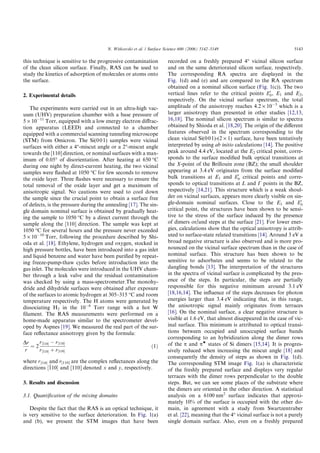 this technique is sensitive to the progressive contamination
of the clean silicon surface. Finally, RAS can be used to
study the kinetics of adsorption of molecules or atoms onto
the surface.
2. Experimental details
The experiments were carried out in an ultra-high vac-
uum (UHV) preparation chamber with a base pressure of
5 · 10À11
Torr, equipped with a low energy electron diﬀrac-
tion apparatus (LEED) and connected to a chamber
equipped with a commercial scanning tunneling microscope
(STM) from Omicron. The Si(001) samples were vicinal
surfaces with either a 4°-miscut angle or a 2°-miscut angle
towards the [110] direction, or nominal surfaces with a max-
imum of 0.05° of disorientation. After heating at 650 °C
during one night by direct-current heating, the two vicinal
samples were ﬂashed at 1050 °C for few seconds to remove
the oxide layer. Three ﬂashes were necessary to ensure the
total removal of the oxide layer and get a maximum of
anisotropic signal. No cautions were used to cool down
the sample since the crucial point to obtain a surface free
of defects, is the pressure during the annealing [17]. The sin-
gle domain nominal surface is obtained by gradually heat-
ing the sample to 1050 °C by a direct current through the
sample along the [110] direction. The sample was kept at
1050 °C for several hours and the pressure never exceeded
5 · 10À10
Torr, following the procedure described by Shi-
oda et al. [18]. Ethylene, hydrogen and oxygen, stocked in
high pressure bottles, have been introduced into a gas inlet
and liquid benzene and water have been puriﬁed by repeat-
ing freeze-pump-thaw cycles before introduction into the
gas inlet. The molecules were introduced in the UHV cham-
ber through a leak valve and the residual contamination
was checked by using a mass-spectrometer.The monohy-
dride and dihydride surfaces were obtained after exposure
of the surfaces to atomic hydrogen at 305–315 °C and room
temperature respectively. The H atoms were generated by
dissociating H2 in the 10À6
Torr range with a hot W
ﬁlament. The RAS measurements were performed on a
home-made apparatus similar to the spectrometer devel-
oped by Aspnes [19]. We measured the real part of the sur-
face reﬂectance anisotropy given by the formula:
Dr
r
¼ 2
r½110Š À r½110Š
r½110Š þ r½110Š
ð1Þ
where r½110Š and r[110] are the complex reﬂectances along the
directions ½110Š and [110] denoted x and y, respectively.
3. Results and discussion
3.1. Quantiﬁcation of the mixing domains
Despite the fact that the RAS is an optical technique, it
is very sensitive to the surface deterioration. In Fig. 1(a)
and (b), we present the STM images that have been
recorded on a freshly prepared 4° vicinal silicon surface
and on the same deteriorated silicon surface, respectively.
The corresponding RA spectra are displayed in the
Fig. 1(d) and (e) and are compared to the RA spectrum
obtained on a nominal silicon surface (Fig. 1(c)). The two
vertical lines refer to the critical points E0
0, E1 and E2,
respectively. On the vicinal surface spectrum, the total
amplitude of the anisotropy reaches 4.2 · 10À3
which is a
larger anisotropy than presented in other studies [12,13,
16,18]. The nominal silicon spectrum is similar to spectra
obtained by Shioda et al. [18,20]. The origin of the diﬀerent
features observed in the spectrum corresponding to the
clean vicinal Si(001)-(2 · 1) surface, have been tentatively
interpreted by using ab initio calculations [14]. The positive
peak around 4.4 eV, located at the E2 critical point, corre-
sponds to the surface modiﬁed bulk optical transitions at
the X-point of the Brillouin zone (BZ); the small shoulder
appearing at 3.4 eV originates from the surface modiﬁed
bulk transitions at E1 and E0
0 critical points and corre-
sponds to optical transitions at L and C points in the BZ,
respectively [14,21]. This structure which is a weak shoul-
der on vicinal surfaces, appears more clearly visible on sin-
gle-domain nominal surfaces. Close to the E1 and E0
0
critical point, the structures have been shown to be sensi-
tive to the stress of the surface induced by the presence
of dimers or/and steps at the surface [21]. For lower ener-
gies, calculations show that the optical anisotropy is attrib-
uted to surface-state related transitions [14]. Around 3 eV a
broad negative structure is also observed and is more pro-
nounced on the vicinal surface spectrum than in the case of
nominal surface. This structure has been shown to be
sensitive to adsorbates and seems to be related to the
dangling bonds [13]. The interpretation of the structures
in the spectra of vicinal surface is complicated by the pres-
ence of the steps. In particular, the steps are partially
responsible for this negative minimum around 3.1 eV
[18,16,14]. The inﬂuence of the steps decreases for photon
energies larger than 3.4 eV indicating that, in this range,
the anisotropic signal mainly originates from terraces
[16]. On the nominal surface, a clear negative structure is
visible at 1.6 eV, that almost disappeared in the case of vic-
inal surface. This minimum is attributed to optical transi-
tions between occupied and unoccupied surface bands
corresponding to an hybridization along the dimer rows
of the p and pw
states of Si dimers [15,14]. It is progres-
sively reduced when increasing the miscut angle [18] and
consequently the density of steps as shown in Fig. 1(d).
The corresponding STM image Fig. 1(a) is characteristic
of the freshly prepared surface and displays very regular
terraces with the dimer rows perpendicular to the double
steps. But, we can see some places of the substrate where
the dimers are oriented in the other direction. A statistical
analysis on a 6100 nm2
surface indicates that approxi-
mately 10% of the surface is occupied with the other do-
main, in agreement with a study from Swartzentruber
et al. [22], meaning that the 4° vicinal surface is not a purely
single domain surface. Also, even on a freshly prepared
N. Witkowski et al. / Surface Science 600 (2006) 5142–5149 5143
 