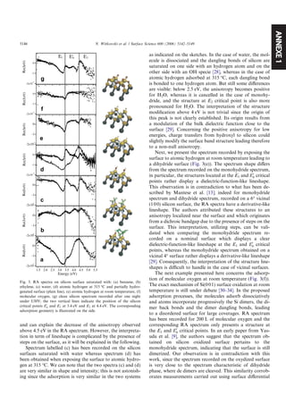 ANNEXE1
and can explain the decrease of the anisotropy observed
above 4.5 eV in the RA spectrum. However, the interpreta-
tion in term of lineshape is complicated by the presence of
steps on the surface, as it will be explained in the following.
Spectrum labelled (c) has been recorded on the silicon
surfaces saturated with water whereas spectrum (d) has
been obtained when exposing the surface to atomic hydro-
gen at 315 °C. We can note that the two spectra (c) and (d)
are very similar in shape and intensity; this is not astonish-
ing since the adsorption is very similar in the two systems
as indicated on the sketches. In the case of water, the mol-
ecule is dissociated and the dangling bonds of silicon are
saturated on one side with an hydrogen atom and on the
other side with an OH specie [28], whereas in the case of
atomic hydrogen adsorbed at 315 °C, each dangling bond
is bonded to one hydrogen atom. But still some diﬀerences
are visible: below 2.5 eV, the anisotropy becomes positive
for H2O, whereas it is cancelled in the case of monohy-
dride, and the structure at E2 critical point is also more
pronounced for H2O. The interpretation of the structure
modiﬁcation above 4 eV is not trivial since the origin of
this peak is not clearly established. Its origin results from
a modulation of the bulk dielectric function close to the
surface [29]. Concerning the positive anisotropy for low
energies, charge transfers from hydroxyl to silicon could
slightly modify the surface band structure leading therefore
to a non-null anisotropy.
Next, we present the spectrum recorded by exposing the
surface to atomic hydrogen at room temperature leading to
a dihydride surface (Fig. 3(e)). The spectrum shape diﬀers
from the spectrum recorded on the monohydride spectrum,
in particular, the structures located at the E1 and E0
0 critical
points rather display a dielectric-function-like lineshape.
This observation is in contradiction to what has been de-
scribed by Mantese et al. [13]; indeed for monohydride
spectrum and dihydride spectrum, recorded on a 6° vicinal
(100) silicon surface, the RA spectra have a derivative-like
lineshape. The authors attributed these structures to an
anisotropy localized near the surface and which originates
from a dichroic bandgap due to the presence of steps on the
surface. This interpretation, utilizing steps, can be vali-
dated when comparing the monohydride spectrum re-
corded on a nominal surface which displays a clear
dielectric-function-like lineshape at the E1 and E0
0 critical
points, whereas the monohydride spectrum obtained on a
vicinal 4° surface rather displays a derivative-like lineshape
[29]. Consequently, the interpretation of the structure line-
shapes is diﬃcult to handle in the case of vicinal surfaces.
The next example presented here concerns the adsorp-
tion of molecular oxygen at room temperature (Fig. 3(f)).
The exact mechanism of Si(001) surface oxidation at room
temperature is still under debate [30–34]. In the proposed
adsorption processes, the molecules adsorb dissociatively
and atoms incorporate progressively the Si dimers, the di-
mer back bonds and the dimer dangling bonds, leading
to a disordered surface for large coverages. RA spectrum
has been recorded for 200 L of molecular oxygen and the
corresponding RA spectrum only presents a structure at
the E1 and E0
0 critical points. In an early paper from Yas-
uda et al. [9], the authors suggest that the spectrum ob-
tained on silicon oxidized surface pertains to the
monohydride spectrum, indicating that the surface is still
dimerized. Our observation is in contradiction with this
work, since the spectrum recorded on the oxydized surface
is very close to the spectrum characteristic of dihydride
phase, where de dimers are cleaved. This similarity corrob-
orates measurements carried out using surface diﬀerential
-2x10
-3
-1
0
Re(r/r)
5.55.04.54.03.53.02.52.01.5
Energy (eV)
-2x10
-3
-1
0
Re(r/r)
-2x10
-3
-1
0
Re(r/r)
-2x10
-3
-1
0
Re(r/r)Re(r/r)Re(r/r)
E2E1 E'0
-2x10
-3
-1
0
-2x10
-3
-1
0
-2x10
-3
-1
0
Re(r/r)
a
b
c
e
f
d
g
Fig. 3. RA spectra on silicon surface saturated with: (a) benzene, (b)
ethylene, (c) water, (d) atomic hydrogen at 315 °C and partially hydro-
genated surface (plain line), (e) atomic hydrogen at room temperature, (f)
molecular oxygen, (g) clean silicon spectrum recorded after one night
under UHV; the two vertical lines indicate the position of the silicon
critical points E0
0 and E1 at 3.4 eV and E2 at 4.4 eV. The corresponding
adsorption geometry is illustrated on the side.
5146 N. Witkowski et al. / Surface Science 600 (2006) 5142–5149
 