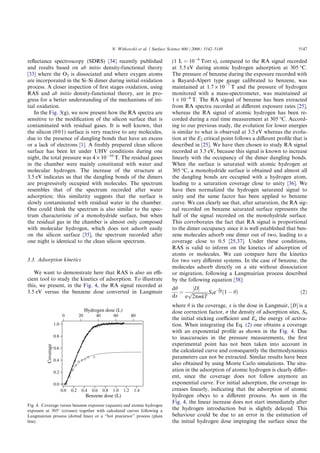 reﬂectance spectroscopy (SDRS) [34] recently published
and results based on ab initio density-functional theory
[33] where the O2 is dissociated and where oxygen atoms
are incorporated in the Si–Si dimer during initial oxidation
process. A closer inspection of ﬁrst stages oxidation, using
RAS and ab initio density-functional theory, are in pro-
gress for a better understanding of the mechanisms of ini-
tial oxidation.
In the Fig. 3(g), we now present how the RA spectra are
sensitive to the modiﬁcation of the silicon surface that is
contaminated with residual gases. It is well known, that
the silicon (001) surface is very reactive to any molecules,
due to the presence of dangling bonds that have an excess
or a lack of electrons [1]. A freshly prepared clean silicon
surface has been let under UHV conditions during one
night, the total pressure was 4 · 10À10
T. The residual gases
in the chamber were mainly constituted with water and
molecular hydrogen. The increase of the structure at
3.5 eV indicates us that the dangling bonds of the dimers
are progressively occupied with molecules. The spectrum
resembles that of the spectrum recorded after water
adsorption; this similarity suggests that the surface is
slowly contaminated with residual water in the chamber.
One could think the spectrum is also similar to the spec-
trum characteristic of a monohydride surface, but when
the residual gas in the chamber is almost only composed
with molecular hydrogen, which does not adsorb easily
on the silicon surface [35], the spectrum recorded after
one night is identical to the clean silicon spectrum.
3.3. Adsorption kinetics
We want to demonstrate here that RAS is also an eﬃ-
cient tool to study the kinetics of adsorption. To illustrate
this, we present, in the Fig. 4, the RA signal recorded at
3.5 eV versus the benzene dose converted in Langmuir
(1 L = 10À6
Torr s), compared to the RA signal recorded
at 3.5 eV during atomic hydrogen adsorption at 305 °C.
The pressure of benzene during the exposure recorded with
a Bayard-Alpert type gauge calibrated to benzene, was
maintained at 1.7 · 10À7
T and the pressure of hydrogen
monitored with a mass-spectrometer, was maintained at
1 · 10À6
T. The RA signal of benzene has been extracted
from RA spectra recorded at diﬀerent exposure rates [25],
whereas the RA signal of atomic hydrogen has been re-
corded during a real time measurement at 305 °C. Accord-
ing to our previous study, the evolution for lower energies
is similar to what is observed at 3.5 eV whereas the evolu-
tion at the E2 critical point follows a diﬀerent proﬁle that is
described in [25]. We have then chosen to study RA signal
recorded at 3.5 eV, because this signal is known to increase
linearly with the occupancy of the dimer dangling bonds.
When the surface is saturated with atomic hydrogen at
305 °C, a monohydride surface is obtained and almost all
the dangling bonds are occupied with a hydrogen atom,
leading to a saturation coverage close to unity [36]. We
have then normalized the hydrogen saturated signal to
unity and the same factor has been applied to benzene
curve. We can clearly see that, after saturation, the RA sig-
nal recorded on benzene saturated surface represents the
half of the signal recorded on the monohydride surface.
This corroborates the fact that RA signal is proportional
to the dimer occupancy since it is well established that ben-
zene molecules adsorb one dimer out of two, leading to a
coverage close to 0.5 [25,37]. Under these conditions,
RAS is valid to inform on the kinetics of adsorption of
atoms or molecules. We can compare here the kinetics
for two very diﬀerent systems. In the case of benzene, the
molecules adsorb directly on a site without dissociation
or migration, following a Langmuirian process described
by the following equation [38]:
dh
dx
¼
½DŠ
r
ﬃﬃﬃﬃﬃﬃﬃﬃﬃﬃﬃﬃﬃﬃ
2pmkT
p S0eÀEa
kT ð1 À hÞ ð2Þ
where h is the coverage, x is the dose in Langmuir, [D] is a
dose correction factor, r the density of adsorption sites, S0
the initial sticking coeﬃcient and Ea the energy of activa-
tion. When integrating the Eq. (2) one obtains a coverage
with an exponential proﬁle as shown in the Fig. 4. Due
to inaccuracies in the pressure measurements, the ﬁrst
experimental point has not been taken into account in
the calculated curve and consequently the thermodynamics
parameters can not be extracted. Similar results have been
also obtained by using Monte Carlo simulations. The situ-
ation in the adsorption of atomic hydrogen is clearly diﬀer-
ent, since the coverage does not follow anymore an
exponential curve. For initial adsorption, the coverage in-
creases linearly, indicating that the adsorption of atomic
hydrogen obeys to a diﬀerent process. As seen in the
Fig. 4, the linear increase does not start immediately after
the hydrogen introduction but is slightly delayed. This
behaviour could be due to an error in the estimation of
the initial hydrogen dose impinging the surface since the
1.0
0.8
0.6
0.4
0.2
0.0
Coverage
1.41.21.00.80.60.40.20.0
Benzene dose (L)
806040200
Hydrogen dose (L)
Fig. 4. Coverage versus benzene exposure (squares) and atomic hydrogen
exposure at 305° (crosses) together with calculated curves following a
Langmuirian process (dotted lines) or a ‘‘hot precursor’’ process (plain
line).
N. Witkowski et al. / Surface Science 600 (2006) 5142–5149 5147
 