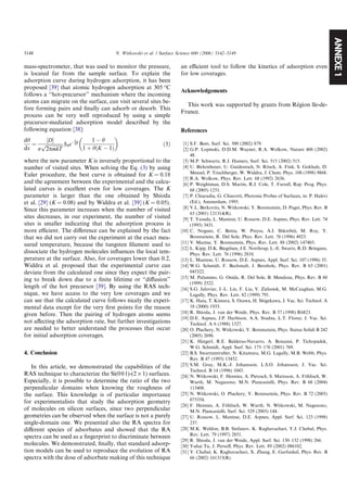 ANNEXE1
mass-spectrometer, that was used to monitor the pressure,
is located far from the sample surface. To explain the
adsorption curve during hydrogen adsorption, it has been
proposed [39] that atomic hydrogen adsorption at 305 °C
follows a ‘‘hot-precursor’’ mechanism where the incoming
atoms can migrate on the surface, can visit several sites be-
fore forming pairs and ﬁnally can adsorb or desorb. This
process can be very well reproduced by using a simple
precursor-mediated adsorption model described by the
following equation [38]:
dh
dx
¼
½DŠ
r
ﬃﬃﬃﬃﬃﬃﬃﬃﬃﬃﬃﬃﬃﬃ
2pmkT
p S0eÀEa
kT
1 À h
1 þ hðK À 1Þ
 
ð3Þ
where the new parameter K is inversely proportional to the
number of visited sites. When solving the Eq. (3) by using
Euler procedure, the best curve is obtained for K = 0.18
and the agreement between the experimental and the calcu-
lated curves is excellent even for low coverages. The K
parameter is larger than the one obtained by Shioda
et al. [29] (K = 0.08) and by Widdra et al. [39] (K = 0.05).
Since this parameter increases when the number of visited
sites decreases, in our experiment, the number of visited
sites is smaller indicating that the adsorption process is
more eﬃcient. The diﬀerence can be explained by the fact
that we did not carry out the experiment at the exact mea-
sured temperature, because the tungsten ﬁlament used to
dissociate the hydrogen molecules inﬂuences the local tem-
perature at the surface. Also, for coverages lower than 0.2,
Widdra et al. proposed that the experimental curve can
deviate from the calculated one since they expect the pair-
ing to break down due to a ﬁnite lifetime or ‘‘diﬀusion’’
length of the hot precursor [39]. By using the RAS tech-
nique, we have access to the very low coverages and we
can see that the calculated curve follows nicely the experi-
mental data except for the very ﬁrst points for the reason
given before. Then the pairing of hydrogen atoms seems
not aﬀecting the adsorption rate, but further investigations
are needed to better understand the processes that occur
for initial adsorption coverages.
4. Conclusion
In this article, we demonstrated the capabilities of the
RAS technique to characterize the Si(001)-(2 · 1) surfaces.
Especially, it is possible to determine the ratio of the two
perpendicular domains when knowing the roughness of
the surface. This knowledge is of particular importance
for experimentalists that study the adsorption geometry
of molecules on silicon surfaces, since two perpendicular
geometries can be observed when the surface is not a purely
single-domain one. We presented also the RA spectra for
diﬀerent species of adsorbates and showed that the RA
spectra can be used as a ﬁngerprint to discriminate between
molecules. We demonstrated, ﬁnally, that standard adsorp-
tion models can be used to reproduce the evolution of RA
spectra with the dose of adsorbate making of this technique
an eﬃcient tool to follow the kinetics of adsorption even
for low coverages.
Acknowledgements
This work was supported by grants from Re´gion lle-de-
France.
References
[1] S.F. Bent, Surf. Sci. 500 (2002) 879.
[2] G.P. Lopinski, D.D.M. Wayner, R.A. Wolkow, Nature 406 (2002)
48.
[3] M.P. Schwartz, R.J. Hamers, Surf. Sci. 515 (2002) 515.
[4] U. Birkenheuer, U. Gutdeutsch, N. Ro¨sch, A. Fink, S. Gokhale, D.
Menzel, P. Trischberger, W. Widdra, J. Chem. Phys. 108 (1998) 9868.
[5] R.A. Wolkow, Phys. Rev. Lett. 68 (1992) 2636.
[6] P. Weightman, D.S. Martin, R.J. Cole, T. Farrell, Rep. Prog. Phys.
68 (2005) 1251.
[7] P. Chiaradia, G. Chiarotti, Photonic Probes of Surfaces, in: P. Halevi
(Ed.), Amsterdam, 1995.
[8] V.L. Berkovits, N. Witkowski, Y. Borensztein, D. Paget, Phys. Rev. B
63 (2001) 121314(R).
[9] T. Yasuda, L. Mantese, U. Rossow, D.E. Aspnes, Phys. Rev. Lett. 74
(1995) 3431.
[10] C. Noguez, C. Beitia, W. Preyss, A.I. Shkrebtii, M. Roy, Y.
Borensztein, R. Del Sole, Phys. Rev. Lett. 76 (1996) 4923.
[11] V. Mazine, Y. Borensztein, Phys. Rev. Lett. 88 (2002) 147403.
[12] L. Kipp, D.K. Biegelsen, J.E. Northrup, L.-E. Swartz, R.D. Bringans,
Phys. Rev. Lett. 76 (1996) 2810.
[13] L. Mantese, U. Rossow, D.E. Aspnes, Appl. Surf. Sci. 107 (1996) 35.
[14] W.G. Schmidt, F. Bechstedt, J. Bernholc, Phys. Rev. B 63 (2001)
045322.
[15] M. Palummo, G. Onida, R. Del Sole, B. Mendoza, Phys. Rev. B 60
(1999) 2522.
[16] S.G. Jaloviar, J.-L. Lin, F. Liu, V. Zielastek, M. McCaughan, M.G.
Lagally, Phys. Rev. Lett. 82 (1999) 791.
[17] K. Hata, T. Kimura, S. Ozawa, H. Shigekawa, J. Vac. Sci. Technol. A
18 (2000) 1933.
[18] R. Shioda, J. van der Weide, Phys. Rev. B 57 (1998) R6823.
[19] D.E. Aspnes, J.P. Harbison, A.A. Studna, L.T. Florez, J. Vac. Sci.
Technol. A 6 (1988) 1327.
[20] O. Pluchery, N. Witkowski, Y. Borensztein, Phys. Status Solidi B 242
(2005) 2696.
[21] K. Hingerl, R.E. Balderas-Navarro, A. Bonanni, P. Tichopadek,
W.G. Schmidt, Appl. Surf. Sci. 175–176 (2001) 769.
[22] B.S. Swartzentruber, N. Kitamura, M.G. Lagally, M.B. Webb, Phys.
Rev. B 47 (1993) 13432.
[23] S.M. Gray, M.K.-J. Johansson, L.S.O. Johansson, J. Vac. Sci.
Technol. B 14 (1996) 1043.
[24] N. Witkowski, F. Hennies, A. Pietzsch, S. Mattsson, A. Fo¨hlisch, W.
Wurth, M. Nagasono, M.N. Piancastelli, Phys. Rev. B 68 (2004)
115408.
[25] N. Witkowski, O. Pluchery, Y. Borensztein, Phys. Rev. B 72 (2005)
075354.
[26] F. Hennies, A. Fo¨hlisch, W. Wurth, N. Witkowski, M. Nagasono,
M.N. Piancastelli, Surf. Sci. 529 (2003) 144.
[27] U. Rossow, L. Mantese, D.E. Aspnes, Appl. Surf. Sci. 123 (1998)
237.
[28] M.K. Weldon, B.B. Stefanov, K. Raghavachari, Y.J. Chabal, Phys.
Rev. Lett. 79 (1997) 2851.
[29] R. Shioda, J. van der Weide, Appl. Surf. Sci. 130–132 (1998) 266.
[30] Yuhai Tu, J. Persoﬀ, Phys. Rev. Lett. 89 (2002) 086102.
[31] Y. Chabal, K. Raghavachari, X. Zhang, E. Garfunkel, Phys. Rev. B
66 (2002) 161315(R).
5148 N. Witkowski et al. / Surface Science 600 (2006) 5142–5149
 