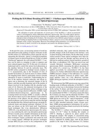 ANNEXE2
Probing the Si-Si Dimer Breaking of Si 100 2 1 Surfaces upon Molecule Adsorption
by Optical Spectroscopy
Y. Borensztein,* O. Pluchery,†
and N. Witkowski‡
Institut des Nanosciences de Paris (UMR CNRS No. 7588), Universities Paris VI and Paris VII, 4 place Jussieu,
F-75252 Paris cedex 05, France
(Received 21 December 2004; revised manuscript received 20 May 2005; published 7 September 2005)
The adsorption of atoms and molecules of several gases of the Si 100 2 1 silicon reconstructed
surface is investigated by surface differential reﬂectance spectroscopy. This UV-visible optical spectros-
copy makes possible the discrimination between two adsorption modes, depending on whether or not the
adsorption leads to breaking the Si-Si dimers. The observation of two different optical features is assigned
to the bonding on dangling bonds or to the breaking of dimers, and gives access to the adsorption mode of
hydrogen, water, oxygen, and pyridine. Moreover, the technique being quantitative, we can determine the
total amount of dimers involved in the adsorption and monitor the adsorption kinetics.
DOI: 10.1103/PhysRevLett.95.117402 PACS numbers: 78.68.+m, 68.43.2h, 73.20.2r
In the past few years, an increasing amount of work has
been dedicated to the grafting of organic molecules on the
Si(100) surface [1]. Such hybrid systems open the way for
integrating the electronic, optical, or biological properties
of organic layers in silicon-based devices. In this so-called
bottom-up approach, the well-ordered Si 100 2 1 sur-
face can be used as a template in order to organize and
grow ordered organic layers [2]. To this end, it is critical to
understand and to control the atomic-level phenomena at
the interface between Si and the molecular layer. The
Si(100) surface, prepared in ultrahigh vacuum, displays a
2 1 reconstruction, due to the formation of rows of
parallel Si-Si dimers [3]. Each Si atom of a dimer exhibits
one dangling bond, which is particularly reactive towards
adsorption of atoms or molecules. Understanding the na-
ture of the interface between molecules and silicon re-
quires one to determine the structural changes of the Si
dimers (and their possible breaking) and of the number of
dimers involved in the bonding with the adsorbed mole-
cules [4–6]. However, the structural investigation of the
interface, by the usual laboratory surface techniques using
electrons [low-energy-electron diffraction (LEED), high-
resolution-electron-energy-loss spectroscopy] or by
scanning-tunnel microscopy (STM), is actually a difﬁcult
task, because direct access to the interface is prevented by
the presence of the adlayer. On the contrary, techniques
based on photons can be used to study the interface through
the adsorbed thin ﬁlm. Infrared spectroscopy can probe Si-
molecule bonds and internal molecule vibrations [7], but
does not inform on the Si-Si bond itself. Synchrotron-
based techniques like x-ray photoelectron diffraction
(XPD) [5], x-ray photoelectron spectroscopies [6], inelas-
tic x-ray scattering [8], and x-ray absorption spectroscopy
[9] have recently given valuable information on the inter-
face between organic molecules and Si(100). However,
these techniques require synchrotron and cannot be used
in a routine manner. Although the previous techniques
(except XPD [5]) give access to the conﬁguration of the
adsorbed molecules, they cannot directly determine the
possible changes of the Si-Si bonds at the interface, such
as dimer breaking of the dimers. On the other hand, several
surface-sensitive linear optical techniques have been de-
veloped in the past two decades and have proved to be
efﬁcient for studying surfaces, buried interfaces, growth of
thin ﬁlms, or adsorptions [10]. They are easy-to-use and
versatile laboratory techniques. Reﬂectance anisotropy
spectroscopy (RAS), measuring the optical anisotropy of
the surface of a crystal [e.g., Si 100 2 1], has been
applied successfully for semiconductor [10] and metal
surfaces [11]. Surface differential reﬂectance spectroscopy
(SDRS) measures changes of the reﬂectance of a crystal,
induced by adsorption (removal of surface states, addi-
tional interface states, etc.) [10]. Moreover, real-time
SDRS, during gas exposure, reveals the adsorption kinetics
[12].
We demonstrate that SDR spectroscopy may unravel the
bonding mode of different molecules on Si 100 2 1 and
provides a clear way to discriminate between the breaking
of the surface Si dimers and their preservation upon gas
adsorption. This is shown by comparing two model cases:
the monohydride Si 100 2 1:H surface (mono-H) where
the Si dimers are intact and the dihydride Si 100 1 1:H
surface (di-H) where they are broken. The corresponding
SDR spectra are used as the ‘‘optical ﬁngerprints’’ of the
adsorption processes. These results are compared to the
case of other adsorbed molecules (water, oxygen, pyri-
dine). SDRS giving quantitative information, we can esti-
mate the number of surface dimers involved in the bonding
and determine kinetics.
The Si 100 2 1 surfaces were prepared in ultrahigh
vacuum (5 10 11
mbar) by ﬂashing the samples at
1050 C. Heating is achieved by direct current ﬂow
through the samples. The samples, 4 misoriented along
the 011 direction, are constituted of 2 1-reconstructed
terraces separated by double steps, with all the dimers
parallel to the steps in the 110 direction [13]. Surface
PRL 95, 117402 (2005) P H Y S I C A L R E V I E W L E T T E R S week ending
9 SEPTEMBER 2005
0031-9007=05=95(11)=117402(4)$23.00 117402-1 © 2005 The American Physical Society
 