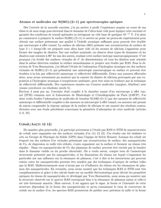 v
Atomes et mol´ecules sur Si(001)-(2×1) par spectroscopies optiques
D`es l’arriv´ee de la nouvelle enceinte, j’ai pu mettre `a proﬁt l’exp´erience acquise au cours de ma
th`ese et de mon stage post-doctoral dans le domaine de l’ultra haut vide pour ´equiper cette enceinte et
garantir des conditions de travail optimales en atteignant un vide base de quelques 10−11 T. J’ai alors
pu commencer `a pr´eparer la surface Si(001)-(2×1) et mettre au point un protocole exp´erimental pour
obtenir une surface pr´esentant une qualit´e `a l’´echelle atomique suﬃsante pour pouvoir ˆetre ´etudi´ee
par microscopie `a eﬀet tunnel. La surface de silicium (001) pr´esente une reconstruction de surface de
type 2 × 1 lorsqu’elle est pr´epar´ee sous ultra haut vide o`u les atomes de silicium s’apparient pour
former des rang´ees de dim`eres. Sur une surface nominale, on observe deux types de domaines o`u les
dim`eres sont orient´es `a 90◦ les uns des autres, rendant cette surface isotrope macroscopiquement. C’est
pourquoi j’ai ´etudi´e des surfaces vicinales de 4◦ de d´esorientation o`u tous les dim`eres sont orient´es
dans la mˆeme direction rendant la surface monodomaine et propice aux ´etudes par RAS. Sous la di-
rection de Yves Borensztein, j’ai d´ebut´e l’´etude de l’adsorption d’hydrog`ene atomique sur des surfaces
vicinales de Si(001)-(2×1) qui pr´esentent une anisotropie macroscopique en surface et peuvent ˆetre
´etudi´ees `a la fois par r´eﬂectivit´e anisotrope et r´eﬂectivit´e diﬀ´erentielle. Grˆace aux mesures eﬀectu´ees
alors, nous avons notamment pu montrer que la cassure du dim`ere de silicium provoqu´ee par une ex-
position `a l’hydrog`ene atomique `a temp´erature ambiante, peut ˆetre mise en ´evidence par la technique
de r´eﬂectivit´e diﬀ´erentielle. Des exp´eriences men´ees sur d’autres mol´ecules (oxyg`ene, ´ethyl`ene) sont
venues corroborer ces r´esultats (aticle 5).
Environ 4 mois par an, l’enceinte ´etait coupl´ee `a la chambre munie d’un microscope `a eﬀet tun-
nel (STM) commun avec le Laboratoire de Min´eralogie et Cristallographie de Paris (LMCP). J’ai
alors voulu ´etudier l’adsorption de mol´ecules de benz`ene Si(100)-(2×1) par des mesures de r´eﬂectivit´e
anisotrope et diﬀ´erentielle coupl´ees `a des mesures en microscopie `a eﬀet tunnel, ces mesures ont permis
de mieux comprendre la r´eponse optique de la surface de silicium et ont montr´e des r´esultats contra-
dictoires avec une ´etude pr´ec´edente concernant la g´eom´etrie d’adsorption de cette mol´ecule (articles
4, 6, 10).
Cobalt/Au(11 12 12)
De mani`ere plus ponctuelle, j’ai particip´e activement `a l’´etude par RAS et STM de nanostructures
de cobalt auto organis´ees sur des surfaces vicinales d’or (11 12 12). Ces ´etudes ont ´et´e r´ealis´ees in
situ au Groupe de Physique du Solide (GPS) dans l’´equipe de Sylvie Rousset. Lorsque du cobalt est
´evapor´e sur des surfaces d’or vicinales pr´esentant une reconstruction de surface, des nanoparticules
de Co, de dispersion en taille tr`es r´eduite, s’auto organisent sur la surface et forment un r´eseau tr`es
r´egulier . Dans ces nanoparticules de Co des plasmons de surface peuvent ˆetre excit´es par la lumi`ere
dans le domaine visible ou du proche ultraviolet. On a voulu savoir, compte tenu de l’anisotropie
structurale pr´esent´ee par les nanoparticules, si les dimensions du r´eseau sur lequel s’organisent les
particules ont une inﬂuence sur la r´esonance de plasmon, c’est `a dire si les interactions qui peuvent
exister entre les nanoparticules peuvent ˆetre sond´ees par des techniques d’optique de surface telles
que la RAS. Malheureusement nous n’avons pas vu d’inﬂuence du r´eseau sur les r´esonances de plas-
mon des nanoparticules. En revanche, nous avons montr´e que les techniques RAS et STM sont tr`es
compl´ementaires et grˆace `a des calculs bas´es sur un mod`ele ´electrostatique pour d´ecrire les propri´et´es
optiques du r´eseau de nanoparticules et d´evelopp´e par Yves Borensztein, nous avons pu montrer que
la structure observ´ee sur le spectre RAS correspond bien `a la r´esonance de plasmon mˆeme si celle-ci
est tr`es fortement amortie. Mais surtout, il est apparu que le signe, la forme et l’intensit´e de cette
structure d´ependent de la forme des nanoparticules et qu’en connaissant le taux de couverture de
cobalt sur la surface d’or, les spectres RAS permettent de pr´edire avec pr´ecision la taille et la forme
 