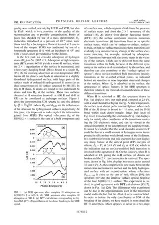 quality was veriﬁed, not only by LEED and STM, but also
by RAS, which is very sensitive to the quality of the
reconstruction and to possible contamination. Purity of
gases was checked by use of a mass spectrometer. H2
molecules, introduced at a pressure of 10 6
mbar, were
dissociated by a hot tungsten ﬁlament located at 5 cms in
front of the sample. SDRS was performed by use of a
homemade apparatus [14], with an incidence of 45 and
with s-polarization perpendicular to the dimers.
In the ﬁrst part, we consider adsorption of hydrogen
atoms (Hat) on Si 100 2 1. Adsorption at high tempera-
tures (HT) around 600 K yields a mono-H surface, where
the 2 1 organization of the surface is maintained, and
where every dangling bond (DB) is bound to a single Hat
[15]. On the contrary, adsorption at room temperature (RT)
breaks all the dimers, and leads at saturation to a slightly
disordered hydrogenated surface, with large parts of the
surface made of ordered di-hydrogenated Si atoms (as an
ideal unreconstructed Si surface saturated by H) [15]. In
this di-H phase, Si atoms are bound to two underneath Si
atoms and two Hat at the surface. These two surfaces
obtained at H saturation (mono-H at 600 K and di-H at
RT) can be considered as archetype surfaces. Figure 1
gives the corresponding SDR spectra (a) and (b), deﬁned
by R
R
RSi RSi:H
RSi
, where RSi and RSi:H are the reﬂectances
of the clean and the hydrogenated surfaces, respectively. At
this point, it is important to make explicit the information
gained from SDRS. The optical reﬂectance RSi of the
Si 100 2 1 surface is the sum of a bulk component and
of a surface one, which originates both from the presence
of surface states and from the 2 1 symmetry of the
surface [16]. As known from density functional theory
(DFT) [17], the surface component involves numerous
electronic transitions: (i) transitions from or to speciﬁc
surface states, which can be surface-to-surface, surface-
to-bulk, or bulk-to-surface transitions; these transitions are
evidently very sensitive to any change of the surface elec-
tronic structure, for example, induced by adsorption.
(ii) Transitions between bulk electronic states in the vicin-
ity of the surface, which can be different from the same
transitions within the bulk, because of the different sym-
metry at the surface or of strain induced by the surface, and
therefore can also contribute to the ‘‘surface optical re-
sponse’’; these surface-modiﬁed bulk transitions (mainly
transitions at the so-called critical points, as indicated
below) are sensitive to more important structural changes
at the surface. When Hat is adsorbed at the surface, the
appearance of optical features in the SDR spectrum is
therefore related to the removal or to modiﬁcations of these
different transitions.
When H is adsorbed at HT, the spectrum drawn in
Fig. 1(a) displays only one main peak centered at 2.9 eV,
with a small shoulder at higher energy. At this temperature,
the surface is an almost perfect mono-H phase, where each
DB of the Si dimers is bound to 1 H atom, and the Si-Si
bond within each dimer remains intact [see inset of
Fig. 1(a)]. Consequently, the spectrum of Fig. 1(a) displays
only (or mainly) the contribution of the transitions involv-
ing the DB electronic states, and can be viewed as the
optical ﬁngerprint of the adsorption on the dangling bonds.
It cannot be excluded that the weak shoulder around 4 eV
could be due to a small amount of hydrogen atoms incor-
porated in silicon that would break some of the Si dimers.
It is worthwhile to note that this spectrum does not display
any sharp feature at the critical point (CP) energies of
silicon, E0 E0
1 at 3.45 eV and E2 at 4.35 eV, which is
the indication that no surface-modiﬁed bulk transition is
involved in this spectrum [18]. On the contrary, when H is
adsorbed at RT, giving the di-H surface, all dimers are
broken and the 2 1 reconstruction is removed. The spec-
trum, drawn in Fig. 1(b), displays two main peaks around
3.1 and 4 eV. As the comparison is now made between the
initial clean reconstructed surface and the fully hydrogen-
ated surface with no reconstruction, whose reﬂectance
RSi 1 1:H is close to the one of bulk silicon [19], this
spectrum provides the intrinsic surface optical response
of the bare Si 100 2 1 surface. This experiment is, in-
deed, in good agreement with DFT calculations [13,17],
drawn in Fig. 1(c) [20]. The differences with experiment
can be due to the approximations used in the theoretical
model and to the fact that the effect of steps is not included.
In order to isolate the only contribution to SDR of the
breaking of the dimers, we have studied in more detail the
RT H adsorption, which appears to occur in a two-stage
FIG. 1. (a) SDR spectrum after complete H adsorption on
Si 100 2 1 at 600 K; (b) SDR spectrum after complete H
adsorption at 300 K; (c) DFT calculation corresponding to (b),
from Ref. [17]; (d) contribution of the dimer breaking to the SDR
signal.
PRL 95, 117402 (2005) P H Y S I C A L R E V I E W L E T T E R S week ending
9 SEPTEMBER 2005
117402-2
 