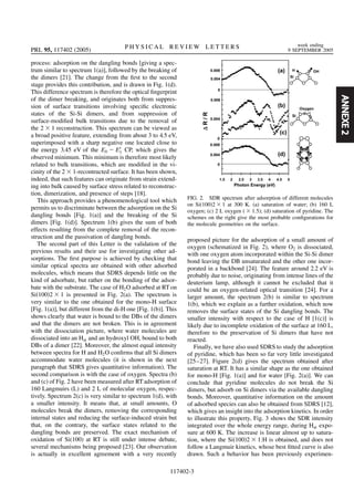 ANNEXE2
process: adsorption on the dangling bonds [giving a spec-
trum similar to spectrum 1(a)], followed by the breaking of
the dimers [21]. The change from the ﬁrst to the second
stage provides this contribution, and is drawn in Fig. 1(d).
This difference spectrum is therefore the optical ﬁngerprint
of the dimer breaking, and originates both from suppres-
sion of surface transitions involving speciﬁc electronic
states of the Si-Si dimers, and from suppression of
surface-modiﬁed bulk transitions due to the removal of
the 2 1 reconstruction. This spectrum can be viewed as
a broad positive feature, extending from about 3 to 4.5 eV,
superimposed with a sharp negative one located close to
the energy 3.45 eV of the E0 E0
1 CP, which gives the
observed minimum. This minimum is therefore most likely
related to bulk transitions, which are modiﬁed in the vi-
cinity of the 2 1-recontructed surface. It has been shown,
indeed, that such features can originate from strain extend-
ing into bulk caused by surface stress related to reconstruc-
tion, dimerization, and presence of steps [18].
This approach provides a phenomenological tool which
permits us to discriminate between the adsorption on the Si
dangling bonds [Fig. 1(a)] and the breaking of the Si
dimers [Fig. 1(d)]. Spectrum 1(b) gives the sum of both
effects resulting from the complete removal of the recon-
struction and the passivation of dangling bonds.
The second part of this Letter is the validation of the
previous results and their use for investigating other ad-
sorptions. The ﬁrst purpose is achieved by checking that
similar optical spectra are obtained with other adsorbed
molecules, which means that SDRS depends little on the
kind of adsorbate, but rather on the bonding of the adsor-
bate with the substrate. The case of H2O adsorbed at RT on
Si 100 2 1 is presented in Fig. 2(a). The spectrum is
very similar to the one obtained for the mono-H surface
[Fig. 1(a)], but different from the di-H one [Fig. 1(b)]. This
shows clearly that water is bound to the DBs of the dimers
and that the dimers are not broken. This is in agreement
with the dissociation picture, where water molecules are
dissociated into an Hat and an hydroxyl OH, bound to both
DBs of a dimer [22]. Moreover, the almost equal intensity
between spectra for H and H2O conﬁrms that all Si dimers
accommodate water molecules (it is shown in the next
paragraph that SDRS gives quantitative information). The
second comparison is with the case of oxygen. Spectra (b)
and (c) of Fig. 2 have been measured after RTadsorption of
160 Langmuirs (L) and 2 L of molecular oxygen, respec-
tively. Spectrum 2(c) is very similar to spectrum 1(d), with
a smaller intensity. It means that, at small amounts, O
molecules break the dimers, removing the corresponding
internal states and reducing the surface-induced strain but
that, on the contrary, the surface states related to the
dangling bonds are preserved. The exact mechanism of
oxidation of Si(100) at RT is still under intense debate,
several mechanisms being proposed [23]. Our observation
is actually in excellent agreement with a very recently
proposed picture for the adsorption of a small amount of
oxygen (schematized in Fig. 2), where O2 is dissociated,
with one oxygen atom incorporated within the Si-Si dimer
bond leaving the DB unsaturated and the other one incor-
porated in a backbond [24]. The feature around 2.2 eV is
probably due to noise, originating from intense lines of the
deuterium lamp, although it cannot be excluded that it
could be an oxygen-related optical transition [24]. For a
larger amount, the spectrum 2(b) is similar to spectrum
1(b), which we explain as a further oxidation, which now
removes the surface states of the Si dangling bonds. The
smaller intensity with respect to the case of H [1(c)] is
likely due to incomplete oxidation of the surface at 160 L,
therefore to the preservation of Si dimers that have not
reacted.
Finally, we have also used SDRS to study the adsorption
of pyridine, which has been so far very little investigated
[25–27]. Figure 2(d) gives the spectrum obtained after
saturation at RT. It has a similar shape as the one obtained
for mono-H [Fig. 1(a)] and for water [Fig. 2(a)]. We can
conclude that pyridine molecules do not break the Si
dimers, but adsorb on Si dimers via the available dangling
bonds. Moreover, quantitative information on the amount
of adsorbed species can also be obtained from SDRS [12],
which gives an insight into the adsorption kinetics. In order
to illustrate this property, Fig. 3 shows the SDR intensity
integrated over the whole energy range, during Hat expo-
sure at 600 K. The increase is linear almost up to satura-
tion, where the Si 100 2 1:H is obtained, and does not
follow a Langmuir kinetics, whose best ﬁtted curve is also
drawn. Such a behavior has been previously experimen-
FIG. 2. SDR spectrum after adsorption of different molecules
on Si 100 2 1 at 300 K. (a) saturation of water; (b) 160 L
oxygen; (c) 2 L oxygen ( 1:5); (d) saturation of pyridine. The
schemes on the right give the most probable conﬁgurations for
the molecule geometries on the surface.
PRL 95, 117402 (2005) P H Y S I C A L R E V I E W L E T T E R S week ending
9 SEPTEMBER 2005
117402-3
 