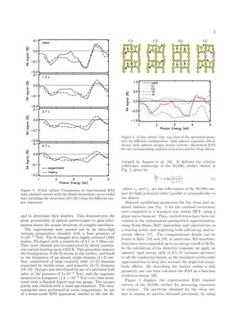 2
Figure 1: (Color online) Comparison of experimental RAS
data (dashed curves) with the ﬁtted theoretical curves (solid
line) including the structures 1D+1E+clean for diﬀerent oxy-
gen exposures.
and to determine their kinetics. This demonstrates the
great potentiality of optical spectrocopies to gain infor-
mation about the atomic structure of complex interfaces.
The experiments were carried out in an ultra-high
vacuum preparation chamber with a base pressure of
5×10−11
Torr. The Si samples were highly-oriented (100)
wafers, Ph-doped with a resistivity of 0.1 to 1 Ohm·cm.
They were cleaned and reconstructed by direct continu-
ous current heating up to 1323 K. This procedure induces
electromigration of the Si atoms at the surface, and leads
to the formation of an almost single-domain (1×2) sur-
face, constituted of large majority wide (1×2) domains
separated by double-steps, and minority (2×1) domains
[10, 15]. Oxygen was introduced by use of a precision leak
valve at the pressure of 5×10−8
Torr, and the exposure
measured in Langmuir (1 L = 10−6
Torr×sec) was moni-
tored with a Bayard-Alpert-type ion gauge. The oxygen
purity was checked with a mass spectrometer. The mea-
surements were performed at room temperature, by use
of a home-made RAS apparatus, similar to the one de-
½ ¾ ½ ½
Figure 1: (Color online) Comparison of experimental RAS
data (dashed curves) with the ﬁtted theoretical curves (solid
line) including the structures 1D+1E+clean for diﬀerent oxy-
gen exposures.
and to determine their kinetics. This demonstrates the
great potentiality of optical spectrocopies to gain infor-
mation about the atomic structure of complex interfaces.
The experiments were carried out in an ultra-high
vacuum preparation chamber with a base pressure of
5×10−11
Torr. The Si samples were highly-oriented (100)
wafers, Ph-doped with a resistivity of 0.1 to 1 Ohm·cm.
They were cleaned and reconstructed by direct continu-
ous current heating up to 1323 K. This procedure induces
electromigration of the Si atoms at the surface, and leads
to the formation of an almost single-domain (1×2) sur-
face, constituted of large majority wide (1×2) domains
separated by double-steps, and minority (2×1) domains
[10, 15]. Oxygen was introduced by use of a precision leak
valve at the pressure of 5×10−8
Torr, and the exposure
measured in Langmuir (1 L = 10−6
Torr×sec) was moni-
tored with a Bayard-Alpert-type ion gauge. The oxygen
purity was checked with a mass spectrometer. The mea-
surements were performed at room temperature, by use
of a home-made RAS apparatus, similar to the one de-
½
Figure 2: (Color online) Top: top view of the optimized geom-
etry for diﬀerent conﬁguration: light spheres represent silicon
atoms, dark spheres oxygen atoms; bottom: theoretical RAS
for the corresponding oxidized structures and for clean silicon.
veloped by Aspnes et al. [16]. It delivers the relative
reﬂectance anisotropy of the Si(100) surface shown in
Fig. 1, given by:
∆r
r + r⊥
(1)
where r and r⊥ are the reﬂectances of the Si(100) sur-
face for light polarized either parallel or perpendicular to
the dimers.
Relaxed equilibrium geometries for the clean and ox-
idized surfaces (see Fig. 2 for the oxidized structures)
were computed in a standard way within DFT, using a
plane-waves basis set. Then, excited states have been cal-
culated in the independent-quasiparticle approximation,
using Kohn-Sham (KS) eigenvalues and eigenvectors as
a starting point, and neglecting both self-energy and ex-
citonic eﬀects [17]. The computational details can be
found in Refs. [18] and [19]; in particular, KS wavefunc-
tions have been expanded up to an energy cutoﬀ of 30 Ry.
In the calculation of the dielectric response, we apply an
upward, rigid energy shift of 0.5 eV (scissors operator)
to all the conduction bands, as the standard zeroth-order
approximation to keep into account the neglected many-
body eﬀects. By describing the surface within a slab
geometry, one can then calculate the RAS as a function
of photon energy [20].
Figure 1 displays the experimental RAS (dashed
curves) of the Si(100) surface for increasing exposures
to oxygen. The spectrum obtained for the clean sur-
face is similar to spectra obtained previously, by using
r
= 2 Re
r − r⊥
 