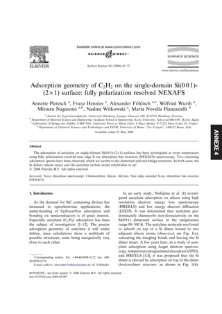ANNEXE4
Adsorption geometry of C2H2 on the single-domain Si(0 0 1)-
(2 · 1) surface: fully polarization resolved NEXAFS
Annette Pietzsch a
, Franz Hennies a
, Alexander F€ohlisch a,*, Wilfried Wurth a
,
Mitsuru Nagasono a,b
, Nadine Witkowski c
, Maria Novella Piancastelli d
a
Institut f€ur Experimentalphysik, Universit€at Hamburg, Luruper Chaussee 149, D-22761 Hamburg, Germany
b
Department of Material Science and Engineering, Graduate School of Engineering, Kyoto University, Sakyo-ku 606-8501, Kyoto, Japan
c
Laboratoire d’Optique des Solides, UMR 7601, Universite Pierre et Marie Curie, 4 Place Jussieu, F-75252 Paris Cedex 05, France
d
Department of Chemical Sciences and Technologies and INFM, University of Roma ‘‘Tor Vergata’’, I-00133 Roma, Italy
Available online 31 May 2004
Abstract
The adsorption of acetylene on single-domain Si(0 0 1)-(2 · 1) surfaces has been investigated at room temperature
using fully polarization resolved near edge X-ray absorption ﬁne structure (NEXAFS) spectroscopy. Two coexisting
adsorption species have been observed, which we ascribe to the dimerized and end-bridge structures. In both cases, the
Si dimers remain intact and the acetylene carbon atoms rehybridize to sp2
.
Ó 2004 Elsevier B.V. All rights reserved.
Keywords: X-ray absorption spectroscopy; Chemisorption; Silicon; Alkynes; Near edge extended X-ray absorption ﬁne structure
(NEXAFS)
1. Introduction
As the demand for SiC containing devices has
increased in optoelectronic applications, the
understanding of hydrocarbon adsorption and
bonding on semiconductors is of great interest.
Especially acetylene (C2H2) adsorption has been
the subject of investigation [1–12]. The precise
adsorption geometry of acetylene is still under
debate, since calculations show a multitude of
possible structures; some being energetically very
close to each other.
In an early study, Nishijima et al. [1] investi-
gated acetylene adsorption on silicon using high
resolution electron energy loss spectroscopy
(HREELS) and low energy electron diﬀraction
(LEED). It was determined that acetylene pre-
dominantly chemisorbs non-dissociatively on the
Si(0 0 1) dimerized surface in the temperature
range 80–300 K. The acetylene molecule was found
to adsorb on top of a Si dimer bound to two
adjacent silicon atoms (dimerized, see Fig. 1(a),
saturating the dangling bonds and leaving the Si
dimer intact. A few years later, in a study of acet-
ylene adsorption using Auger electron spectros-
copy, temperature-programmed desorption (TPD),
and HREELS [3,4], it was proposed that the Si
dimer is cleaved by adsorption on top of the dimer
(broken-dimer structure, as shown in Fig. 1(b).
*
Corresponding author. Tel.: +49-40-8998-3122; fax: +49-
40-8998-2179.
E-mail address: alexander.foehlisch@desy.de (A. F€ohlisch).
0039-6028/$ - see front matter Ó 2004 Elsevier B.V. All rights reserved.
doi:10.1016/j.susc.2004.05.007
Surface Science 562 (2004) 65–72
www.elsevier.com/locate/susc
 
