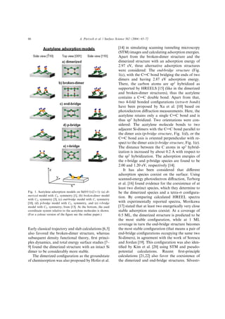 Early classical trajectory and slab calculations [6,5]
also favored the broken-dimer structure, whereas
subsequent density functional theory, ﬁrst princi-
ples dynamics, and total energy surface studies [7–
9] found the dimerized structure with an intact Si
dimer to be considerably more stable.
The dimerized conﬁguration as the groundstate
of chemisorption was also proposed by Hofer et al.
[14] in simulating scanning tunneling microscopy
(STM) images and calculating adsorption energies.
Apart from the broken-dimer structure and the
dimerized structure with an adsorption energy of
2.97 eV, three alternative adsorption structures
were considered: The end-bridge structure (Fig.
1(c), with the CAC bond bridging the ends of two
dimers and having 2.87 eV adsorption energy.
There, the carbon atoms are sp2
hybridized as
supported by HREELS [15] (like in the dimerized
and broken-dimer structures), thus the acetylene
contains a CAC double bond. Apart from that,
two 4-fold bonded conﬁgurations (tetra-r bonds)
have been proposed by Xu et al. [10] based on
photoelectron diﬀraction measurements. Here, the
acetylene retains only a single CAC bond and is
thus sp3
hybridized. Two orientations were con-
sidered: The acetylene molecule bonds to two
adjacent Si-dimers with the CAC bond parallel to
the dimer axis (p-bridge structure, Fig. 1(d), or the
CAC bond axis is oriented perpendicular with re-
spect to the dimer axis (r-bridge structure, Fig. 1(e).
The distance between the C atoms in sp3
hybrid-
ization is increased by about 0.2 A with respect to
the sp2
hybridization. The adsorption energies of
the r-bridge and p-bridge species are found to be
2.00 and 1.20 eV, respectively [14].
It has also been considered that diﬀerent
adsorption species coexist on the surface: Using
scanned-energy photoelectron diﬀraction, Terborg
et al. [16] found evidence for the coexistence of at
least two distinct species, which they determine to
be the dimerized species and a tetra-r conﬁgura-
tion. By comparing calculated HREEL spectra
with experimentally reported spectra, Morikawa
[17] stated that at least two energetically very close
stable adsorption states coexist: At a coverage of
0.5 ML, the dimerized structure is predicted to be
the most stable conﬁguration, while at 1 ML
coverage in turn the end-bridge structure becomes
the most stable conﬁguration (that means a pair of
end-bridge conﬁgurations occupying the same two
Si-dimers), in agreement with the work of Sorescu
and Jordan [19]. This conﬁguration was also iden-
tiﬁed by Kim et al. [20] using STM and pseudo-
potential calculations. Recent ﬁrst-principle
calculations [21,22] also favor the coexistence of
the dimerized and end-bridge structures. Silvestr-
Fig. 1. Acetylene adsorption models on Si(0 0 1)-(2 · 1): (a) di-
merized model with C2v symmetry [1], (b) broken-dimer model
with C2v symmetry [3], (c) end-bridge model with Cs symmetry
[10], (d) p-bridge model with C2v symmetry, and (e) r-bridge
model with C2v symmetry; from [13]. At the bottom, the used
coordinate system relative to the acetylene molecules is shown.
(For a colour version of the ﬁgure see the online paper.)
66 A. Pietzsch et al. / Surface Science 562 (2004) 65–72
 