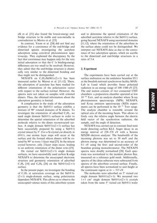 ANNEXE4
elli et al. [21] also found the lowest-energy end-
bridge structure to be stable and non-metallic in
contradiction to Miotto et al. [23].
In contrast, Yeom et al. [24] did not ﬁnd any
evidence for a coexistence of the end-bridge and
dimerized species investigating the acetylene
adsorption using core-level photoemission spec-
troscopy. They explained the discrepancy by the
fact that coexistence may happen only for the very
initial adsorption or that the C 1s binding-energy
diﬀerences are too small to be resolved. However,
they admit that the end-bridge structure is chemi-
cally very similar to the dimerized bonding and
thus might not be distinguished.
NEXAFS on C2H2/Si(001)-(2 · 1) has been
measured earlier by Matsui et al. [11,12]. There,
the adsorption of acetylene has been studied for
diﬀerent orientations of the polarization vector
with respect to the surface normal. However, the
spectra were not taken on samples with oriented
dimers. Thus, the obtained information about the
adsorption geometry is limited.
A complication in the study of the adsorption
geometry is that the Si(0 0 1) surface exhibits a
mixture of 90° rotated domains of Si dimers. To
investigate the orientation of adsorbed C2H2, we
need single domain Si(0 0 1) surfaces in order to
determine the spatial orientation of the adsorbed
molecule relative to the dimer reconstructed sur-
face. A single domain Si(0 0 1)-(2 · 1) surface has
been successfully prepared by using a Si(0 0 1)
crystal miscut by 5°. For a Si crystal cut directly in
(0 0 1), one atomic layer steps will occur at the
surface and the formed silicon dimers will be ro-
tated by 90° at every 1-layer step [25]. In the miscut
crystal however, only 2-layer steps occur, leading
to an uniform orientation of the dimer rows [25].
On vicinal cut Si(0 0 1)-(2 · 1) single domain
surfaces, we have successfully used carbon K-edge
NEXAFS to determine the unoccupied electronic
structure and geometric orientation of adsorbed
C2H4 [18] and C6H6 [26] on the Si(0 0 1)-(2 · 1)
surface.
In the present paper, we investigate the bonding
of C2H2 at saturation coverage on the Si(0 0 1)-
(2 · 1) single-domain surface, using polarization
dependent NEXAFS. This allows us to observe the
unoccupied valence states of this adsorbate system
and to determine the spatial orientation of the
adsorbed acetylene relative to the Si(0 0 1) surface,
going beyond NEXAFS using unoriented domains
[11,12], where the orientation of the adsorbate in
the surface plane could not be distinguished. We
interpret our NEXAFS data as due to the coexis-
tence of two adsorption species, which we ascribe
to the dimerized and end-bridge structures in a
ratio of 5:4.
2. Experiment
The experiments have been carried out at the
surface endstation on the undulator beamline I511
at the Swedish national synchrotron facility MAX-
Lab in Lund which provides linear polarized
radiation in an energy range of 100–1500 eV [27].
The end station consists of two connected UHV
chambers: a preparation chamber operated at low
10À10
Torr, and an analysis chamber where X-ray
photoemission spectroscopy (XPS), NEXAFS,
and X-ray emission spectroscopy (XES) experi-
ments can be performed in the 10À11
Torr range.
The analysis chamber is rotatable around the
optical axis of the incoming beam. This allows to
freely vary the relative angle between the electric
ﬁeld vector of the synchrotron radiation, the
sample, and the angle of detection.
NEXAFS was carried out in constant ﬁnal state
mode detecting carbon KLL Auger decay in an
energy interval of 228–278 eV with a Scienta
SES200 electron analyzer. The bandwidth of the
incoming photons was set to 50 meV and the
photon energy was determined to an accuracy of
0.1 eV using the ﬁrst- and second-order of the
beamline grating monochromator. The NEXAFS
spectra were doubly normalized [28]: Each spec-
trum was normalized to the incident photon ﬂux,
measured on a reference gold mesh. Additionally,
spectra of the clean substrate were subtracted from
spectra of the adsorbate covered surface. Finally,
all spectra have been normalized to unit height at
the continuum region at hm ¼ 315 eV.
The molecules were adsorbed on 5° vicinal cut
single domain Si(0 0 1)-(2 · 1). We mounted two
1 · 1 cm2
single domain Si(0 0 1)-(2 · 1) crystals
taken from the same 5° vicinal cut Si(0 0 1) wafer
A. Pietzsch et al. / Surface Science 562 (2004) 65–72 67
 