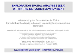 Understanding the fundamentals in ESA is
Important as the data is to be used in a critical decision-making
framework
Many names have been used to cover this topic, such as GIS Analytics, Multi Criteria Decision Support Systems and so on.
This presentation only covers the preparation phase for the GIS Analytics;
a)  Strategy to implement GIS Analytics into Exploration workflow
b)  what type of data will be required to create grids of
c)  deciding whether to make deterministic grids or geostatistical grids
d)  What other type of data can be made available apart from Raster data?
Stig-Arne Kristoffersen, July 2011
(Based on a presentation made in February 2010)
ESA assisting Exploration Performance Analysis
EXPLORATION SPATIAL ANALYSES (ESA)
WITHIN THE EXPLORER ENVIRONMENT
 