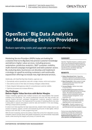 OPENTEXT™ BIG DATA ANALYTICS
FOR MARKETING SERVICE PROVIDERS
S O L U T I O N O V E R V I E W
E N T E R P R I S E I N F O R M AT I O N M A N A G E M E N T
SUMMARY
OpenText™
Big Data Analytics combines speed,
ease-of-use and powerful predictive tools in a
single end-to-end solution, allowing Marketing
Service Providers to minimize software and
operational costs and deliver high value
services with better margins.
BENEFITS
•	 Reduce Operational Costs—Regarding
hardware, maintenance and infrastructure
to improve efficiency and optimize resources.
•	 Boost Productivity—Allow analysts to load
and analyze data much faster than with
traditional BI solution.
•	 Increase Margins—Deliver more value
in much less time.
•	 Provide Additional Customer Services—
Easily roll out additional services to existing
clients– like advanced and predictive
analytics, process automation and multi-
channel campaign management– at no
acquisition cost.
•	 Add value—Allow clients to have greater
transparency and measurable results by
adapting easily to new requirements.
•	 Gain Agility—Simplify complexity on IT
infrastructure and reduce time-to-value
and TCO with an all-in-one analytics solution.
Find out more about Big Data Analytics
and how we can help your company stay
in front of the market. Send an email to
BigDataAnalytics@opentext.com or visit
www.opentext.com/bigdataanalytics
OpenText™
Big Data Analytics
for Marketing Service Providers
Additionally, with OpenText Big Data Analytics, agencies can:
•	 Dramatically reduce operational costs with a single, intuitive, end-to-end solution
•	 Give clients access to their data and develop strategies collaboratively
•	 Easily integrate heterogeneous data for comprehensive customer visibility
•	 Optimize processes and increase efficiency
The Challenge:
Deliver Higher Value Services with Better Margins
Today’s marketing agencies have multiple functions and responsibilities that exceed
marketing and advertising. The various professional services that they provide can
include creative services, campaign management, customer analytics, customer
data integration, and more. The measurement for success of marketing efforts now rests
in being able to capture and analyze customer data and transform it into real strategy,
offering a unique service portfolio.
In order to turn their expertise into high-value services, analysts need a single, easy-to-use
solution to explore, analyze, monitor and evaluate big amounts of data agilely, without
having to work with SQL or other programming tools.
With the ever-increasing volume and variety of data that comes from disparate sources,
marketers need to provide clients with greater transparency and demonstrate measurable
results, while ensuring the integrity and privacy of customer data.
Marketing Service Providers (MSPs) today are looking for
a solution that turns Big Data into precise customer knowledge
and delivers higher value services, including process
automation, predictive analytics, 360° customer visibility,
multi-channel campaign management and web customer access.
By analyzing data, businesses can develop and implement
a strategy to upsell to existing customers and continually
expand their offerings to include new, high-demand services.
Reduce operating costs and upgrade your service offering
 