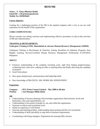 RESUME
Name: - T. Vijaya Bhaskar Reddy
Email ID: - tvbrprism@gmail.com
Mobile No:-9492038465
Career objective
Looking for a challenging position of the HR in the reputed company with a view to use my wide
experience for the benefit of the organization.
CORE COMPETENCIES
Driven towards cost cutting exercises and implementing effective procedures in day-to-day activities
of HR and Administration.
TRAINING & DEVELOPMENT:
Undergone Training at IIM, Ahmedabad on Advance Human Resource Management (AHRM)
Undergone Training in Recruitment & Selection, Joining formalities & Induction Programs from
Ripples Learning Services-Certified Human Resource Management Professional (C.H.R.M.P),
Bangalore.
SKILLS
• Extensive understanding of the complete recruiting cycle, right from finding people/resumes,
conducting basic interviews, making an offer or rejecting them and finally delivering the candidate
on projects.
• Good Team player.
• Have great interpersonal, communication and leadership skills.
• Have knowledge of MS-EXCEL, MS- WORD, MS- POWER POINT
Experience
Company : M/S. Prism Cement Limited – May 2008 to till date
Position : Asst.Manager-HR&Admin
HR
• Understanding of resource planning which includes organization chart/structure, levels and
hierarchies, roles and responsibilities, etc.
• Understanding of movement of people in, out, and within the organization.
• Exposure to end-to-end recruitment cycle.
• Hands on experience in Job Portals.
• Sourcing and matching profiles, understanding and executing call flow for recruitment.
• Understanding of skills and ability to map them to business requirements.
• Coordinating with hiring managers, Negotiations & ensuring Offer closures.
 
