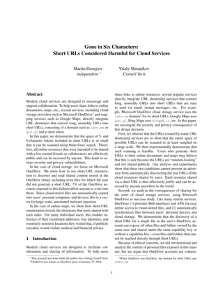 Gone in Six Characters:
Short URLs Considered Harmful for Cloud Services
Martin Georgiev
independent ∗
Vitaly Shmatikov
Cornell Tech
Abstract
Modern cloud services are designed to encourage and
support collaboration. To help users share links to online
documents, maps, etc., several services, including cloud
storage providers such as Microsoft OneDrive1 and map-
ping services such as Google Maps, directly integrate
URL shorteners that convert long, unwieldy URLs into
short URLs, consisting of a domain such as 1drv.ms or
goo.gl and a short token.
In this paper, we demonstrate that the space of 5- and
6-character tokens included in short URLs is so small
that it can be scanned using brute-force search. There-
fore, all online resources that were intended to be shared
with a few trusted friends or collaborators are effectively
public and can be accessed by anyone. This leads to se-
rious security and privacy vulnerabilities.
In the case of cloud storage, we focus on Microsoft
OneDrive. We show how to use short-URL enumera-
tion to discover and read shared content stored in the
OneDrive cloud, including even ﬁles for which the user
did not generate a short URL. 7% of the OneDrive ac-
counts exposed in this fashion allow anyone to write into
them. Since cloud-stored ﬁles are automatically copied
into users’ personal computers and devices, this is a vec-
tor for large-scale, automated malware injection.
In the case of online maps, we show how short-URL
enumeration reveals the directions that users shared with
each other. For many individual users, this enables in-
ference of their residential addresses, true identities, and
extremely sensitive locations they visited that, if publicly
revealed, would violate medical and ﬁnancial privacy.
1 Introduction
Modern cloud services are designed to facilitate col-
laboration and sharing of information. To help users
∗This research was done while the author was visiting Cornell Tech.
1OneDrive was known as SkyDrive prior to January 27, 2014.
share links to online resources, several popular services
directly integrate URL shortening services that convert
long, unwieldy URLs into short URLs that are easy
to send via email, instant messages, etc. For exam-
ple, Microsoft OneDrive cloud storage service uses the
1drv.ms domain2 for its short URLs, Google Maps uses
goo.gl, Bing Maps uses binged.it, etc. In this paper,
we investigate the security and privacy consequences of
this design decision.
First, we observe that the URLs created by many URL
shortening services are so short that the entire space of
possible URLs can be scanned or at least sampled on
a large scale. We then experimentally demonstrate that
such scanning is feasible. Users who generate short
URLs to their online documents and maps may believe
that this is safe because the URLs are “random-looking”
and not shared publicly. Our analysis and experiments
show that these two conditions cannot prevent an adver-
sary from automatically discovering the true URLs of the
cloud resources shared by users. Each resource shared
via a short URL is thus effectively public and can be ac-
cessed by anyone anywhere in the world.
Second, we analyze the consequences of sharing for
the users of cloud storage services, using Microsoft
OneDrive as our case study. Like many similar services,
OneDrive (1) provides Web interfaces and APIs for easy
online access to cloud-stored ﬁles, and (2) automatically
synchronizes ﬁles between users’ personal devices and
cloud storage. We demonstrate that the discovery of a
short URL for a single ﬁle in the user’s OneDrive ac-
count can expose all other ﬁles and folders owned by the
same user and shared under the same capability key or
without a capability key—even ﬁles and folders that can-
not be reached directly through short URLs.
Because of ethical concerns, we did not download and
analyze the content of personal ﬁles exposed in this man-
ner, but we argue that OneDrive accounts are vulnera-
2When OneDrive was SkyDrive, the domain for short URLs was
sdrv.ms
1
 