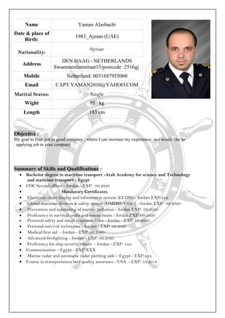 Name Yaman Alasbachi
Date & place of
Birth:
1983_Ajman (UAE)
Nationality:
Syrian
Address
DEN HAAG - NETHERLANDS
Swammerdamstraat15/postcode :2516gj
Mobile Netherland: 0031687955060
Email CAPT.YAMAN2010@YAHOO.COM
Marital Status: Single
Wight 95 kg
Length 183 cm
Objective :
My goal to find job in good company , where I can increase my experience, so i would like to
applying job in your company.
Summary of Skills and Qualifications :
• Bachelor degree in maritime transport -Arab Academy for science and Technology
and maritime transport - Egypt
• COC Second officer - Jordan - EXP: 09.2020
• Mandatory Certificates
• Electronic chart display and information system )ECDIS) - Jordan EXP:xxx
• Global maritime distress & safety system (GMDSS/GOC ( - Jordan EXP: 09.2020
• Prevention and combating of marine pollution - Jordan EXP: 09.2020
• Proficiency in survival crafts and rescue boats - Jordan EXP: 09.2020
• Personal safety and social responsibilities - Jordan - EXP: 09.2020
• Personal survival techniques - Jordan - EXP: 09.2020
• Medical first aid - Jordan - EXP: 09.2020
• Advanced firefighting - Jordan - EXP: 09.2020
• Proficiency for ship security officer - Jordan - EXP: xxx
• Communication – Egypt - EXP:XXX
• Marine radar and automatic radar plotting aids – Egypt - EXP:xxx
• Course in transportation beef quality assurance - USA - EXP: 10.2018
 