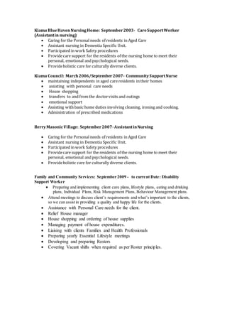 Kiama BlueHavenNursingHome: September2003- CareSupportWorker
(Assistantin nursing)
 Caring for the Personal needs of residents in Aged Care
 Assistant nursing in Dementia Specific Unit.
 Participated in work Safety procedures
 Providecare support for the residents of the nursing home to meet their
personal, emotional and psychological needs.
 Provideholistic care for culturally diverse clients.
Kiama Council: March2006/September2007- CommunitySupportNurse
 maintaining independents in aged care residents in their homes
 assisting with personal care needs
 House shopping
 transfers to and from the doctorvisits and outings
 emotional support
 Assisting with basic home duties involving cleaning, ironing and cooking.
 Administration of prescribed medications
BerryMasonicVillage: September2007-AssistantinNursing
 Caring for the Personal needs of residents in Aged Care
 Assistant nursing in Dementia Specific Unit.
 Participated in work Safety procedures
 Providecare support for the residents of the nursing home to meet their
personal, emotional and psychological needs.
 Provideholistic care for culturally diverse clients.
Family and Community Services: September 2009 - to current Date: Disability
Support Worker
 Preparing and implementing client care plans, lifestyle plans, eating and drinking
plans, Individual Plans, Risk Management Plans, Behaviour Management plans.
 Attend meetings to discuss client’s requirements and what’s important to the clients,
so we can assist in providing a quality and happy life for the clients.
 Assistance with Personal Care needs for the client.
 Relief House manager
 House shopping and ordering of house supplies
 Managing payment of house expenditures.
 Liaising with clients Families and Health Professionals
 Preparing yearly Essential Lifestyle meetings
 Developing and preparing Rosters
 Covering Vacant shifts when required as per Roster principles.
 