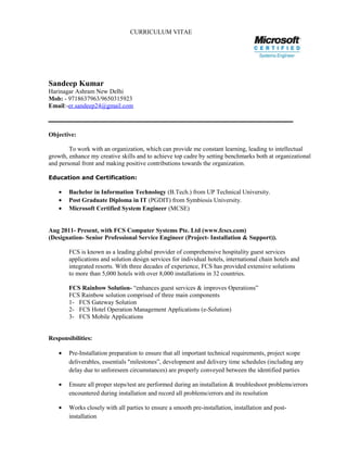 CURRICULUM VITAE
Sandeep Kumar
Harinagar Ashram New Delhi
Mob: - 9718637963/9650315923
Email:-er.sandeep24@gmail.com
Objective:
To work with an organization, which can provide me constant learning, leading to intellectual
growth, enhance my creative skills and to achieve top cadre by setting benchmarks both at organizational
and personal front and making positive contributions towards the organization.
Education and Certification:
• Bachelor in Information Technology (B.Tech.) from UP Technical University.
• Post Graduate Diploma in IT (PGDIT) from Symbiosis University.
• Microsoft Certified System Engineer (MCSE)
Aug 2011- Present, with FCS Computer Systems Pte. Ltd (www.fcscs.com)
(Designation- Senior Professional Service Engineer (Project- Installation & Support)).
FCS is known as a leading global provider of comprehensive hospitality guest services
applications and solution design services for individual hotels, international chain hotels and
integrated resorts. With three decades of experience, FCS has provided extensive solutions
to more than 5,000 hotels with over 8,000 installations in 32 countries.
FCS Rainbow Solution- “enhances guest services & improves Operations”
FCS Rainbow solution comprised of three main components
1- FCS Gateway Solution
2- FCS Hotel Operation Management Applications (e-Solution)
3- FCS Mobile Applications
Responsibilities:
• Pre-Installation preparation to ensure that all important technical requirements, project scope
deliverables, essentials "milestones”, development and delivery time schedules (including any
delay due to unforeseen circumstances) are properly conveyed between the identified parties
• Ensure all proper steps/test are performed during an installation & troubleshoot problems/errors
encountered during installation and record all problems/errors and its resolution
• Works closely with all parties to ensure a smooth pre-installation, installation and post-
installation
 