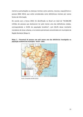 11
mental as perturbações ou doenças mentais como autismo, neurose, esquizofrenia e
psicose (IBGE 2012), que serão consideradas como deficiências mentais por outras
fontes de informação.
De acordo com o Censo 2010, foi identificado no Brasil um total de “54.606.048
milhões de pessoas que declararam ter pelo menos uma das deficiências citadas,
correspondendo a 23,9% da população brasileira”, com 84,4% desse montante
moradores de áreas urbanas, e os maiores percentuais concentrados em municípios da
Região Nordeste (Mapa 1).
Mapa 1 – Percentual de pessoas com pelo menos uma das deficiências investigadas na
população residente dos municípios – Brasil – 2010.
Fonte: Compilado de IBGE (2012).
 