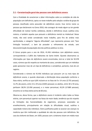 12
2.1 - Caracterização geral das pessoas com deficiência severa
Com a finalidade de caracterizar e obter informações sobre as condições de vida da
população com deficiência, optou-se neste trabalho pela seleção e análise do grupo de
pessoas classificado como possuidor de deficiência severa. Esse termo reúne as
pessoas que declararam no Censo 2010, não conseguir de modo algum ou ter grande
dificuldade de realizar tarefas cotidianas, devido à deficiência visual, auditiva e/ou
motora, e também aquelas que possuem a deficiência mental ou Intelectual. Desse
modo, não está sendo considerada neste trabalho, para fins de análise mais
aprofundada, a categoria “alguma dificuldade”, que representa pessoas com “leve
limitação funcional”, a bem de proceder a refinamento do estudo, sem
descaracterização da população alvo das políticas públicas na área.
O Censo projeta para o ano de 2014, 41.456 indivíduos com deficiência severa,
correspondendo a 5,85% dos habitantes de Santo André. Quando observamos as
informações por tipos de deficiência severa encontradas, tem-se o total de 50.378
casos, número que diz respeito ao montante de casos, considerando que um indivíduo
pode apresentar mais de um tipo de deficiência e contabilizar, portanto, mais de um
registro.
Considerando o número de 41.456 indivíduos que possuem um ou mais tipos de
deficiência severa, e quando observada a distribuição dessa população conforme a
faixa etária, verifica-se que 6,6% incluem-se na faixa de 0 e 14 anos (2.755 pessoas);
11,7% são jovens, entre 15 e 29 anos (4.855 pessoas); os adultos, entre 30 e 59 anos,
perfazem 38,5% (15.956 pessoas); e o maior percentual, 43,2% (17.889 pessoas),
encontra-se na faixa etária acima de 60 anos.
Observa-se, dessa forma, que a deficiência severa é incidente sobre todas as faixas
etárias, com percentual superior nas faixas de maior idade, tendência que diz respeito
às limitações das funcionalidades do organismo, processos associados ao
envelhecimento, principalmente em relação às dificuldades visual, auditiva e
capacidade motora dos indivíduos. Outra justificativa pode se associar aos avanços na
medicina que têm melhorado a qualidade de vida das pessoas com deficiência. No
caso da síndrome de Down, em 1929, pessoas com a síndrome viviam em média nove
 
