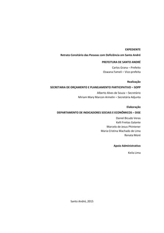 EXPEDIENTE
Retrato Censitário das Pessoas com Deficiência em Santo André
PREFEITURA DE SANTO ANDRÉ
Carlos Grana – Prefeito
Oswana Fameli – Vice-prefeita
Realização
SECRETARIA DE ORÇAMENTO E PLANEJAMENTO PARTICIPATIVO – SOPP
Alberto Alves de Souza – Secretário
Miriam Mary Marcon Armelin – Secretária Adjunta
Elaboração
DEPARTAMENTO DE INDICADORES SOCIAIS E ECONÔMICOS – DISE
Daniel Bicudo Veras
Kelli Freitas Galante
Marcelo de Jesus Phintener
Maria Cristina Machado de Lima
Renata Moré
Apoio Administrativo
Keila Lima
Santo André, 2015
 